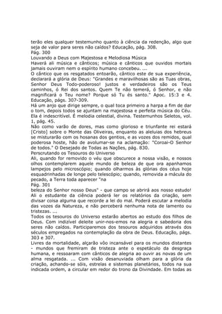 terão eles qualquer testemunho quanto à ciência da redenção, algo que
seja de valor para seres não caídos? Educação, pág. 308.
Pág. 300
Louvando a Deus com Majestosa e Melodiosa Música
Haverá ali música e cânticos; música e cânticos que ouvidos mortais
jamais ouviram nem o espírito humano concebeu. ...
O cântico que os resgatados entoarão, cântico este de sua experiência,
declarará a glória de Deus: "Grandes e maravilhosas são as Tuas obras,
Senhor Deus Todo-poderoso! justos e verdadeiros são os Teus
caminhos, ó Rei dos santos. Quem Te não temerá, ó Senhor, e não
magnificará o Teu nome? Porque só Tu és santo." Apoc. 15:3 e 4.
Educação, págs. 307-309.
Há um anjo que dirige sempre, o qual toca primeiro a harpa a fim de dar
o tom, depois todos se ajuntam na majestosa e perfeita música do Céu.
Ela é indescritível. É melodia celestial, divina. Testemunhos Seletos, vol.
1, pág. 45.
Não como varão de dores, mas como glorioso e triunfante rei estará
[Cristo] sobre o Monte das Oliveiras, enquanto as aleluias dos hebreus
se misturarão com os hosanas dos gentios, e as vozes dos remidos, qual
poderosa hoste, hão de avolumar-se na aclamação: "Coroai-O Senhor
de todos." O Desejado de Todas as Nações, pág. 830.
Perscrutando os Tesouros do Universo
Ali, quando for removido o véu que obscurece a nossa visão, e nossos
olhos contemplarem aquele mundo de beleza de que ora apanhamos
lampejos pelo microscópio; quando olharmos às glórias dos céus hoje
esquadrinhadas de longe pelo telescópio; quando, removida a mácula do
pecado, a Terra toda aparecer "na
Pág. 301
beleza do Senhor nosso Deus" - que campo se abrirá aos nosso estudo!
Ali o estudante da ciência poderá ler os relatórios da criação, sem
divisar coisa alguma que recorde a lei do mal. Poderá escutar a melodia
das vozes da Natureza, e não perceberá nenhuma nota de lamento ou
tristezas. ...
Todos os tesouros do Universo estarão abertos ao estudo dos filhos de
Deus. Com indizível deleite unir-nos-emos na alegria e sabedoria dos
seres não caídos. Participaremos dos tesouros adquiridos através dos
séculos empregados na contemplação da obra de Deus. Educação, págs.
303 e 307.
Livres da mortalidade, alçarão vôo incansável para os mundos distantes
- mundos que fremiram de tristeza ante o espetáculo da desgraça
humana, e ressoaram com cânticos de alegria ao ouvir as novas de um
alma resgatada. ... Com visão desanuviada olham para a glória da
criação, achando-se sóis, estrelas e sistemas planetários, todos na sua
indicada ordem, a circular em redor do trono da Divindade. Em todas as
 