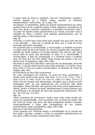 A longa noite de trevas é probante, mas em misericórdia é adiada a
manhã, porque se o Mestre viesse, quantos se achariam
desapercebidos! Testimonies, vol. 2, pág. 194.
Houvessem os adventistas, depois do grande desapontamento de 1844,
sustido firme sua fé e seguido avante unidos, segundo a providência de
Deus lhes abria o caminho, recebendo a mensagem do terceiro anjo e
no poder do Espírito Santo proclamando-a ao mundo, haveriam visto a
salvação de Deus, o Senhor teria operado poderosamente com os
esforços deles, a obra haveria sido
Pág. 38
concluída, e Cristo teria vindo antes para receber Seu povo para dar-lhe
o seu galardão. ... Não era a vontade de Deus que a vinda de Cristo
houvesse sido assim retardada. ...
Por quarenta anos a incredulidade, a murmuração e a rebelião excluíram
o antigo Israel da terra de Canaã. Os mesmos pecados têm retardado a
entrada do Israel moderna na Canaã celestial. Em nenhum dos casos
houve falta da parte das promessas de Deus. É a incredulidade, a
mundanidade, a falta de consagração e a contenda entre o professo
povo de Deus que nos têm detido neste mundo de pecado e dor por
tantos anos. Evangelismo, págs. 695 e 696.
Houvesse a igreja de Cristo feito a obra que lhe era designada, como Ele
ordenou, o mundo inteiro haveria sido antes advertido, e o Senhor Jesus
teria vindo à Terra em poder e grande glória. O Desejado de Todas as
Nações, pág. 634.
As Promessas de Deus São Condicionais
Em suas mensagens aos homens, os anjos de Deus apresentam o
tempo como sendo muito breve. (Ver Rom. 13:11 e 12; I Cor. 7:29; I
Tess. 4:15 e 17; Heb. 10:25; Tia. 5:8 e 9; I Ped. 4:7; Apoc. 22:6 e 7.)
Assim me tem sempre sido apresentado. Verdade é que o tempo se tem
prolongado além do que esperávamos nos primitivos dias desta
mensagem. Nosso Salvador não apareceu tão breve como esperávamos.
Falhou, porém, a Palavra de Deus? Absolutamente! Cumpre lembrar que
as promessas e as ameaças de Deus são igualmente condicionais. (Ver
Jer. 18:7-10; Jon. 3:4-10.) ...
Pág. 39
Talvez tenhamos de permanecer muitos anos mais neste mundo por
causa de insubordinação, como aconteceu com os filhos de Israel; mas
por amor de Cristo, Seu povo não deve acrescentar pecado a pecado,
responsabilizando a Deus pela conseqüência de seu próprio
procedimento errado. Evangelismo, págs. 695 e 696.
Pelo que Cristo Está Esperando
Cristo aguarda com fremente desejo a manifestação de Si mesmo em
Sua igreja. Quando o caráter e Cristo se reproduzir perfeitamente em
Seu povo, então virá para reclamá-los como Seus.
 