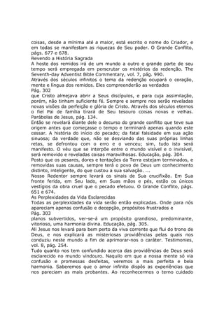 coisas, desde a mínima até a maior, está escrito o nome do Criador, e
em todas se manifestam as riquezas de Seu poder. O Grande Conflito,
págs. 677 e 678.
Revendo a História Sagrada
A hoste dos remidos irá de um mundo a outro e grande parte de seu
tempo será empregada em perscrutar os mistérios da redenção. The
Seventh-day Adventist Bible Commentary, vol. 7, pág. 990.
Através dos séculos infinitos o tema da redenção ocupará o coração,
mente e língua dos remidos. Eles compreenderão as verdades
Pág. 302
que Cristo almejava abrir a Seus discípulos, e para cuja assimilação,
porém, não tinham suficiente fé. Sempre e sempre nos serão reveladas
novas visões da perfeição e glória de Cristo. Através dos séculos eternos
o fiel Pai de família tirará de Seu tesouro coisas novas e velhas.
Parábolas de Jesus, pág. 134.
Então se revelará diante dele o decurso do grande conflito que teve sua
origem antes que começasse o tempo e terminará apenas quando este
cessar. A história do início do pecado; da fatal falsidade em sua ação
sinuosa; da verdade que, não se desviando das suas próprias linhas
retas, se defrontou com o erro e o venceu; sim, tudo isto será
manifesto. O véu que se interpõe entre o mundo visível e o invisível,
será removido e reveladas coisas maravilhosas. Educação, pág. 304.
Posto que os pesares, dores e tentações da Terra estejam terminados, e
removidas suas causas, sempre terá o povo de Deus um conhecimento
distinto, inteligente, do que custou a sua salvação. ...
Nosso Redentor sempre levará os sinais de Sua crucifixão. Em Sua
fronte ferida, em Seu lado, em Suas mãos e pés, estão os únicos
vestígios da obra cruel que o pecado efetuou. O Grande Conflito, págs.
651 e 674.
As Perplexidades da Vida Esclarecidas
Todas as perplexidades da vida serão então explicadas. Onde para nós
apareciam apenas confusão e decepção, propósitos frustrados e
Pág. 303
planos subvertidos, ver-se-á um propósito grandioso, predominante,
vitorioso, uma harmonia divina. Educação, pág. 305.
Ali Jesus nos levará para bem perto da viva corrente que flui do trono de
Deus, e nos explicará as misteriosas providências pelas quais nos
conduziu neste mundo a fim de aprimorar-nos o caráter. Testimonies,
vol. 8, pág. 254.
Tudo quanto nos tem confundido acerca das providências de Deus será
esclarecido no mundo vindouro. Naquilo em que a nossa mente só via
confusão e promessas desfeitas, veremos a mais perfeita e bela
harmonia. Saberemos que o amor infinito dispôs as experiências que
nos pareciam as mais probantes. Ao reconhecermos o terno cuidado
 