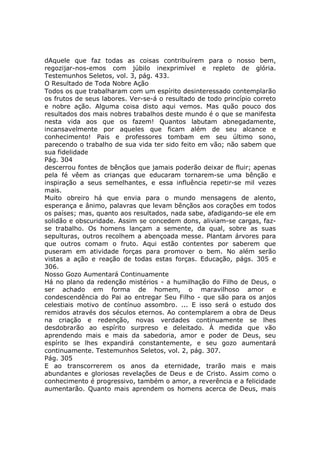 dAquele que faz todas as coisas contribuírem para o nosso bem,
regozijar-nos-emos com júbilo inexprimível e repleto de glória.
Testemunhos Seletos, vol. 3, pág. 433.
O Resultado de Toda Nobre Ação
Todos os que trabalharam com um espírito desinteressado contemplarão
os frutos de seus labores. Ver-se-á o resultado de todo princípio correto
e nobre ação. Alguma coisa disto aqui vemos. Mas quão pouco dos
resultados dos mais nobres trabalhos deste mundo é o que se manifesta
nesta vida aos que os fazem! Quantos labutam abnegadamente,
incansavelmente por aqueles que ficam além de seu alcance e
conhecimento! Pais e professores tombam em seu último sono,
parecendo o trabalho de sua vida ter sido feito em vão; não sabem que
sua fidelidade
Pág. 304
descerrou fontes de bênçãos que jamais poderão deixar de fluir; apenas
pela fé vêem as crianças que educaram tornarem-se uma bênção e
inspiração a seus semelhantes, e essa influência repetir-se mil vezes
mais.
Muito obreiro há que envia para o mundo mensagens de alento,
esperança e ânimo, palavras que levam bênçãos aos corações em todos
os países; mas, quanto aos resultados, nada sabe, afadigando-se ele em
solidão e obscuridade. Assim se concedem dons, aliviam-se cargas, faz-
se trabalho. Os homens lançam a semente, da qual, sobre as suas
sepulturas, outros recolhem a abençoada messe. Plantam árvores para
que outros comam o fruto. Aqui estão contentes por saberem que
puseram em atividade forças para promover o bem. No além serão
vistas a ação e reação de todas estas forças. Educação, págs. 305 e
306.
Nosso Gozo Aumentará Continuamente
Há no plano da redenção mistérios - a humilhação do Filho de Deus, o
ser achado em forma de homem, o maravilhoso amor e
condescendência do Pai ao entregar Seu Filho - que são para os anjos
celestiais motivo de contínuo assombro. ... E isso será o estudo dos
remidos através dos séculos eternos. Ao contemplarem a obra de Deus
na criação e redenção, novas verdades continuamente se lhes
desdobrarão ao espírito surpreso e deleitado. À medida que vão
aprendendo mais e mais da sabedoria, amor e poder de Deus, seu
espírito se lhes expandirá constantemente, e seu gozo aumentará
continuamente. Testemunhos Seletos, vol. 2, pág. 307.
Pág. 305
E ao transcorrerem os anos da eternidade, trarão mais e mais
abundantes e gloriosas revelações de Deus e de Cristo. Assim como o
conhecimento é progressivo, também o amor, a reverência e a felicidade
aumentarão. Quanto mais aprendem os homens acerca de Deus, mais
 