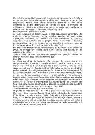 Lhe admiram o caráter. Ao revelar-lhes Jesus as riquezas da redenção e
os estupendos feitos do grande conflito com Satanás, a alma dos
resgatados fremirá com mais fervorosa devoção, e com mais
arrebatadora alegria dedilharão as harpas de ouro; e milhares de
milhares, e milhões de milhões de vozes se unem para avolumar o
potente coro de louvor. O Grande Conflito, pág. 678.
Há Sempre um Infinito Para Além
Ali toda faculdade se desenvolverá, e toda capacidade aumentará. Os
maiores empreendimentos serão levados avante, as mais altas
aspirações realizadas, as maiores ambições satisfeitas. E, todavia,
surgirão novas culminâncias a galgar, novas maravilhas a admirar,
novas verdades a compreender, novos assuntos a apelarem para as
forças do corpo, espírito e alma. Educação, pág. 307.
Por mais que avancemos no conhecimento da sabedoria e do poder de
Deus, há sempre um infinito para além. Review and Herald, 14 de
setembro de 1886.
Todo o amor paternal que veio de geração em geração através do
coração humano, toda fonte de ternura que
Pág. 306
se abriu na alma do homem, não passam de tênue riacho em
comparação com o ilimitado oceano, quando postos ao lado do infinito,
inexaurível amor de Deus. A língua não o pode exprimir, nem a pena é
capaz de o descrever. Podeis meditar nele todos os dias de vossa vida;
podeis esquadrinhar diligentemente as Escrituras a fim de compreendê-
lo; podeis concitar toda faculdade e poder a vós concedidos por Deus,
no esforço de compreender o amor e a compaixão do Pai celeste; e
todavia existe ainda um infinito para além. Podeis estudar por séculos
esse amor; não obstante jamais podereis compreender plenamente a
extensão e a largura, a profundidade e a altura do amor de Deus em dar
Seu Filho para morrer pelo mundo. A própria eternidade nunca o poderá
bem revelar. Testemunhos Seletos, vol. 2, pág. 337.
Todo o Universo Declara que Deus é Amor
O grande conflito terminou. Pecado e pecadores não mais existem. O
Universo inteiro está purificado. Uma única palpitação de harmonioso
júbilo vibra por toda a vasta criação. DAquele que tudo criou emanam
vida, luz e alegria por todos os domínios do espaço infinito. Desde o
minúsculo átomo até ao maior dos mundos, todas as coisas, animadas e
inanimadas, em sua serena beleza e perfeito gozo, declaram que Deus é
amor. O Grande Conflito, pág. 678.
 