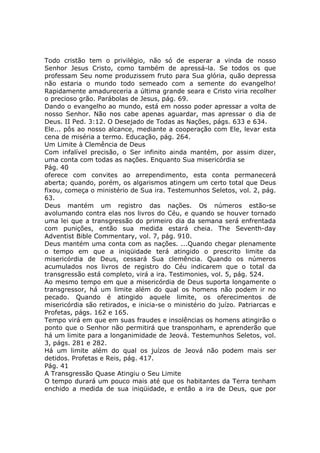 Todo cristão tem o privilégio, não só de esperar a vinda de nosso
Senhor Jesus Cristo, como também de apressá-la. Se todos os que
professam Seu nome produzissem fruto para Sua glória, quão depressa
não estaria o mundo todo semeado com a semente do evangelho!
Rapidamente amadureceria a última grande seara e Cristo viria recolher
o precioso grão. Parábolas de Jesus, pág. 69.
Dando o evangelho ao mundo, está em nosso poder apressar a volta de
nosso Senhor. Não nos cabe apenas aguardar, mas apressar o dia de
Deus. II Ped. 3:12. O Desejado de Todas as Nações, págs. 633 e 634.
Ele... pôs ao nosso alcance, mediante a cooperação com Ele, levar esta
cena de miséria a termo. Educação, pág. 264.
Um Limite à Clemência de Deus
Com infalível precisão, o Ser infinito ainda mantém, por assim dizer,
uma conta com todas as nações. Enquanto Sua misericórdia se
Pág. 40
oferece com convites ao arrependimento, esta conta permanecerá
aberta; quando, porém, os algarismos atingem um certo total que Deus
fixou, começa o ministério de Sua ira. Testemunhos Seletos, vol. 2, pág.
63.
Deus mantém um registro das nações. Os números estão-se
avolumando contra elas nos livros do Céu, e quando se houver tornado
uma lei que a transgressão do primeiro dia da semana será enfrentada
com punições, então sua medida estará cheia. The Seventh-day
Adventist Bible Commentary, vol. 7, pág. 910.
Deus mantém uma conta com as nações. ...Quando chegar plenamente
o tempo em que a iniqüidade terá atingido o prescrito limite da
misericórdia de Deus, cessará Sua clemência. Quando os números
acumulados nos livros de registro do Céu indicarem que o total da
transgressão está completo, virá a ira. Testimonies, vol. 5, pág. 524.
Ao mesmo tempo em que a misericórdia de Deus suporta longamente o
transgressor, há um limite além do qual os homens não podem ir no
pecado. Quando é atingido aquele limite, os oferecimentos de
misericórdia são retirados, e inicia-se o ministério do juízo. Patriarcas e
Profetas, págs. 162 e 165.
Tempo virá em que em suas fraudes e insolências os homens atingirão o
ponto que o Senhor não permitirá que transponham, e aprenderão que
há um limite para a longanimidade de Jeová. Testemunhos Seletos, vol.
3, págs. 281 e 282.
Há um limite além do qual os juízos de Jeová não podem mais ser
detidos. Profetas e Reis, pág. 417.
Pág. 41
A Transgressão Quase Atingiu o Seu Limite
O tempo durará um pouco mais até que os habitantes da Terra tenham
enchido a medida de sua iniqüidade, e então a ira de Deus, que por
 