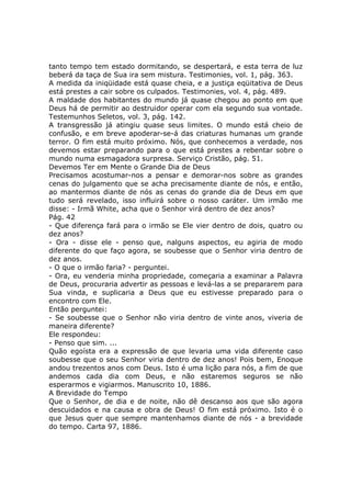tanto tempo tem estado dormitando, se despertará, e esta terra de luz
beberá da taça de Sua ira sem mistura. Testimonies, vol. 1, pág. 363.
A medida da iniqüidade está quase cheia, e a justiça eqüitativa de Deus
está prestes a cair sobre os culpados. Testimonies, vol. 4, pág. 489.
A maldade dos habitantes do mundo já quase chegou ao ponto em que
Deus há de permitir ao destruidor operar com ela segundo sua vontade.
Testemunhos Seletos, vol. 3, pág. 142.
A transgressão já atingiu quase seus limites. O mundo está cheio de
confusão, e em breve apoderar-se-á das criaturas humanas um grande
terror. O fim está muito próximo. Nós, que conhecemos a verdade, nos
devemos estar preparando para o que está prestes a rebentar sobre o
mundo numa esmagadora surpresa. Serviço Cristão, pág. 51.
Devemos Ter em Mente o Grande Dia de Deus
Precisamos acostumar-nos a pensar e demorar-nos sobre as grandes
cenas do julgamento que se acha precisamente diante de nós, e então,
ao mantermos diante de nós as cenas do grande dia de Deus em que
tudo será revelado, isso influirá sobre o nosso caráter. Um irmão me
disse: - Irmã White, acha que o Senhor virá dentro de dez anos?
Pág. 42
- Que diferença fará para o irmão se Ele vier dentro de dois, quatro ou
dez anos?
- Ora - disse ele - penso que, nalguns aspectos, eu agiria de modo
diferente do que faço agora, se soubesse que o Senhor viria dentro de
dez anos.
- O que o irmão faria? - perguntei.
- Ora, eu venderia minha propriedade, começaria a examinar a Palavra
de Deus, procuraria advertir as pessoas e levá-las a se prepararem para
Sua vinda, e suplicaria a Deus que eu estivesse preparado para o
encontro com Ele.
Então perguntei:
- Se soubesse que o Senhor não viria dentro de vinte anos, viveria de
maneira diferente?
Ele respondeu:
- Penso que sim. ...
Quão egoísta era a expressão de que levaria uma vida diferente caso
soubesse que o seu Senhor viria dentro de dez anos! Pois bem, Enoque
andou trezentos anos com Deus. Isto é uma lição para nós, a fim de que
andemos cada dia com Deus, e não estaremos seguros se não
esperarmos e vigiarmos. Manuscrito 10, 1886.
A Brevidade do Tempo
Que o Senhor, de dia e de noite, não dê descanso aos que são agora
descuidados e na causa e obra de Deus! O fim está próximo. Isto é o
que Jesus quer que sempre mantenhamos diante de nós - a brevidade
do tempo. Carta 97, 1886.
 