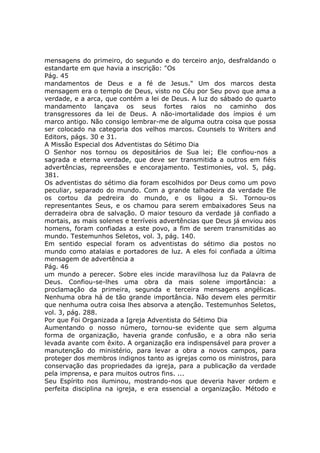 mensagens do primeiro, do segundo e do terceiro anjo, desfraldando o
estandarte em que havia a inscrição: "Os
Pág. 45
mandamentos de Deus e a fé de Jesus." Um dos marcos desta
mensagem era o templo de Deus, visto no Céu por Seu povo que ama a
verdade, e a arca, que contém a lei de Deus. A luz do sábado do quarto
mandamento lançava os seus fortes raios no caminho dos
transgressores da lei de Deus. A não-imortalidade dos ímpios é um
marco antigo. Não consigo lembrar-me de alguma outra coisa que possa
ser colocado na categoria dos velhos marcos. Counsels to Writers and
Editors, págs. 30 e 31.
A Missão Especial dos Adventistas do Sétimo Dia
O Senhor nos tornou os depositários de Sua lei; Ele confiou-nos a
sagrada e eterna verdade, que deve ser transmitida a outros em fiéis
advertências, repreensões e encorajamento. Testimonies, vol. 5, pág.
381.
Os adventistas do sétimo dia foram escolhidos por Deus como um povo
peculiar, separado do mundo. Com a grande talhadeira da verdade Ele
os cortou da pedreira do mundo, e os ligou a Si. Tornou-os
representantes Seus, e os chamou para serem embaixadores Seus na
derradeira obra de salvação. O maior tesouro da verdade já confiado a
mortais, as mais solenes e terríveis advertências que Deus já enviou aos
homens, foram confiadas a este povo, a fim de serem transmitidas ao
mundo. Testemunhos Seletos, vol. 3, pág. 140.
Em sentido especial foram os adventistas do sétimo dia postos no
mundo como atalaias e portadores de luz. A eles foi confiada a última
mensagem de advertência a
Pág. 46
um mundo a perecer. Sobre eles incide maravilhosa luz da Palavra de
Deus. Confiou-se-lhes uma obra da mais solene importância: a
proclamação da primeira, segunda e terceira mensagens angélicas.
Nenhuma obra há de tão grande importância. Não devem eles permitir
que nenhuma outra coisa lhes absorva a atenção. Testemunhos Seletos,
vol. 3, pág. 288.
Por que Foi Organizada a Igreja Adventista do Sétimo Dia
Aumentando o nosso número, tornou-se evidente que sem alguma
forma de organização, haveria grande confusão, e a obra não seria
levada avante com êxito. A organização era indispensável para prover a
manutenção do ministério, para levar a obra a novos campos, para
proteger dos membros indignos tanto as igrejas como os ministros, para
conservação das propriedades da igreja, para a publicação da verdade
pela imprensa, e para muitos outros fins. ...
Seu Espírito nos iluminou, mostrando-nos que deveria haver ordem e
perfeita disciplina na igreja, e era essencial a organização. Método e
 