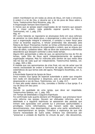 ordem manifestam-se em todas as obras de Deus, em todo o Universo.
A ordem é a lei do Céu, e deveria ser a lei do povo de Deus sobre a
Terra. Testemunhos Para Ministros, pág. 26.
A Organização Sempre Será Essencial
A menos que as igrejas sejam organizadas de tal maneira que possam
ter e impor ordem, nada poderão esperar quanto ao futuro.
Testimonies, vol. 1, pág. 270.
Pág. 47
Oh! como Satanás se regozijaria se alcançasse êxito em seus esforços
de penetrar no meio deste povo, e desorganizar a obra num tempo em
que a organização integral é essencial, e constitui a maior força para
evitar os levantes espúrios, e refutar pretensões não abonadas pela
Palavra de Deus! Precisamos manter as linhas uniformemente, para que
não haja quebra do sistema de organização e ordem, que se ergueu por
meio de sábio, cuidadoso labor. Não se deve dar autonomia a elementos
desordeiros que desejem controlar a obra neste tempo.
Alguns têm apresentado a idéia de que, ao aproximarmo-nos do fim do
tempo, cada filho de Deus agirá independentemente de qualquer
organização religiosa. Mas fui instruída pelo Senhor de que nesta obra
não há isso de cada qual ser independente. Testemunhos Seletos, vol.
3, págs. 405 e 406.
À medida que nos aproximamos da crise final, em vez de achar que há
menos necessidade de ordem e harmonia de ação, devemos ser mais
sistemáticos do que temos sido até agora. Mensagens Escolhidas, vol. 3,
pág. 26.
A Autoridade Especial da Igreja de Deus
Deus investiu Sua Igreja de especial autoridade e poder que ninguém
tem razão em desrespeitar e desprezar, pois ao proceder assim está
desprezando a voz de Deus. Testimonies, vol. 3, pág. 417.
O mais alto poder abaixo do Céu, concedeu o Senhor a Sua igreja. É a
voz de Deus em Seu povo
Pág. 48
reunido na qualidade de uma igreja, que deve ser respeitada.
Testemunhos Seletos, vol. 1, pág. 395.
Um Tempo de Debilidade e Cegueira Espirituais
Foi confirmado tudo quanto declarei em Mineápolis: que precisava haver
uma reforma nas igrejas. Deviam ser efetuadas reformas, pois a
debilidade e a cegueira espirituais se apossaram das pessoas que
tinham sido agraciadas com grande luz e preciosas oportunidades e
privilégios. Como reformadores, elas haviam saído das igrejas
denominacionais, mas desempenham agora uma parte semelhante à
que desempenharam as igrejas. Tínhamos a esperança de que não
haveria necessidade de outra saída. Embora nos esforcemos por
"preservar a unidade do Espírito no vínculo da paz", não deixaremos,
 