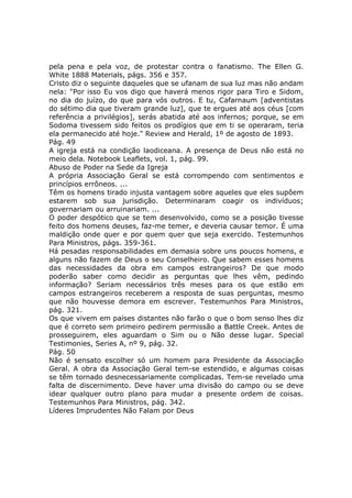 pela pena e pela voz, de protestar contra o fanatismo. The Ellen G.
White 1888 Materials, págs. 356 e 357.
Cristo diz o seguinte daqueles que se ufanam de sua luz mas não andam
nela: "Por isso Eu vos digo que haverá menos rigor para Tiro e Sidom,
no dia do juízo, do que para vós outros. E tu, Cafarnaum [adventistas
do sétimo dia que tiveram grande luz], que te ergues até aos céus [com
referência a privilégios], serás abatida até aos infernos; porque, se em
Sodoma tivessem sido feitos os prodígios que em ti se operaram, teria
ela permanecido até hoje." Review and Herald, 1º de agosto de 1893.
Pág. 49
A igreja está na condição laodiceana. A presença de Deus não está no
meio dela. Notebook Leaflets, vol. 1, pág. 99.
Abuso de Poder na Sede da Igreja
A própria Associação Geral se está corrompendo com sentimentos e
princípios errôneos. ...
Têm os homens tirado injusta vantagem sobre aqueles que eles supõem
estarem sob sua jurisdição. Determinaram coagir os indivíduos;
governariam ou arruinariam. ...
O poder despótico que se tem desenvolvido, como se a posição tivesse
feito dos homens deuses, faz-me temer, e deveria causar temor. É uma
maldição onde quer e por quem quer que seja exercido. Testemunhos
Para Ministros, págs. 359-361.
Há pesadas responsabilidades em demasia sobre uns poucos homens, e
alguns não fazem de Deus o seu Conselheiro. Que sabem esses homens
das necessidades da obra em campos estrangeiros? De que modo
poderão saber como decidir as perguntas que lhes vêm, pedindo
informação? Seriam necessários três meses para os que estão em
campos estrangeiros receberem a resposta de suas perguntas, mesmo
que não houvesse demora em escrever. Testemunhos Para Ministros,
pág. 321.
Os que vivem em países distantes não farão o que o bom senso lhes diz
que é correto sem primeiro pedirem permissão a Battle Creek. Antes de
prosseguirem, eles aguardam o Sim ou o Não desse lugar. Special
Testimonies, Series A, nº 9, pág. 32.
Pág. 50
Não é sensato escolher só um homem para Presidente da Associação
Geral. A obra da Associação Geral tem-se estendido, e algumas coisas
se têm tornado desnecessariamente complicadas. Tem-se revelado uma
falta de discernimento. Deve haver uma divisão do campo ou se deve
idear qualquer outro plano para mudar a presente ordem de coisas.
Testemunhos Para Ministros, pág. 342.
Líderes Imprudentes Não Falam por Deus
 