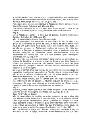 A voz de Battle Creek, que tem sido considerada como autoridade para
determinar de que maneira deve ser efetuada a obra, não é mais a voz
de Deus. Manuscript Releases, vol. 17, pág. 185.
Faz alguns anos que eu considerava a Associação Geral como a voz de
Deus. Manuscript Releases, vol. 17, pág. 216.
Isso desses homens se encontrarem num lugar sagrado, para serem
como a voz de Deus para o povo, conforme antes acreditávamos
Pág. 51
ser a Associação Geral - é algo que já passou. General Conference
Bulletin, 3 de abril de 1901, pág. 25.
Não Há Necessidade de uma Nova Denominação
Tomais passagens dos Testemunhos que falam do fim do tempo da
graça, da sacudidura do povo de Deus, e falais da saída dentre esse
povo de um outro povo mais puro, santo, que surgirá. Ora, tudo isso
agrada ao inimigo. ... Aceitassem muitos os pontos de vista que
avançais, e falassem e agissem baseados nisso, e veríamos uma das
maiores exibições de fanatismo jamais testemunhadas entre os
adventistas do sétimo dia. Isso é o que Satanás quer. Mensagens
Escolhidas, vol. 1, pág. 179.
O Senhor não vos deu uma mensagem para chamar os adventistas do
sétimo dia Babilônia, e chamar o povo de Deus a sair dela. Todas as
razões que possais apresentar não podem, quanto a mim, ter peso
nesse assunto, porque o Senhor me deu decisivo esclarecimento em
oposição a tal mensagem.
Sei que o Senhor ama Sua igreja. Ela não deve ser desorganizada ou
esfacelada em átomos independentes. Não há nisto a mínima coerência;
não existe a mínima evidência de que tal coisa venha a se dar.
Mensagens Escolhidas, vol. 2, págs. 63, 68 e 69.
Digo-vos, meus irmãos, que o Senhor tem um corpo organizado por
cujo intermédio Ele irá operar. ... Quando alguém se afasta do corpo
organizado do povo que observa os mandamentos de Deus, quando
começa a pesar a Igreja em suas balanças humanas e a
Pág. 52
acusá-la, podeis saber que Deus não o está dirigindo. Ele se encontra no
caminho errado. Mensagens Escolhidas, vol. 3, págs. 17 e 18.
Deus Porá Tudo em Ordem
Não há necessidade de duvidar, de estar temeroso de que a obra não
seja bem-sucedida. Deus está à testa da obra, e porá tudo em ordem.
Caso haja coisas necessitando serem ajustadas na direção da obra,
Deus atenderá a isso, e trabalhará para endireitar todo erro. Tenhamos
fé que Deus vai conduzir a nobre nau que transporta o Seu povo, em
segurança, para o porto. Mensagens Escolhidas, vol. 2, pág. 390.
Não tem Deus uma igreja viva? Ele tem uma igreja, mas esta é a igreja
militante, e não a igreja triunfante. Entristecemo-nos de que haja
 