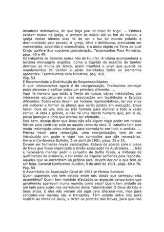 membros defeituosos, de que haja joio no meio do trigo. ... Embora
existam males na igreja, e tenham de existir até ao fim do mundo, a
igreja destes últimos dias há de ser a luz do mundo poluído e
desmoralizado pelo pecado. A igreja, débil e defeituosa, precisando ser
repreendida, advertida e aconselhada, é o único objeto na Terra ao qual
Cristo confere Sua suprema consideração. Testemunhos Para Ministros,
págs. 45 e 49.
Os baluartes de Satanás nunca hão de triunfar. A vitória acompanhará a
terceira mensagem angélica. Como o Capitão do exército do Senhor
derribou os muros de Jericó, assim triunfará o povo que guarda os
mandamentos do Senhor e serão derrotados todos os elementos
oponentes. Testemunhos Para Ministros, pág. 410.
Pág. 53
É Recomendada a Distribuição de Responsabilidades
O que necessitamos agora é de reorganização. Precisamos começar
pelos alicerces e edificar sobre um princípio diferente. ...
Aqui há homens que estão à frente de nossas várias instituições, dos
interesses educacionais e das associações em localidades e Estados
diferentes. Todos estes devem ser homens representativos, ter voz ativa
em elaborar e formar os planos que serão postos em execução. Deve
haver mais de um, dois ou três homens para atender a todo o vasto
campo. A obra é grande, e não há uma mente humana que, por si só,
possa planejar a obra que precisa ser efetuada. ...
Pois bem, desejo dizer que Deus não pôs algum régio poder em nossas
fileiras para controlar este ou aquele ramo da obra. O trabalho tem sido
muito restringido pelos esforços para controlá-lo em todo o sentido. ...
Precisa haver uma renovação, uma reorganização; tem de ser
introduzido um poder e vigor nas comissões que são necessárias.
General Conference Bulletin, 3 de abril de 1901, págs. 25 e 26.
Devem ser formadas novas associações. Estava de acordo com o plano
de Deus que fosse organizada a União-associação na Australásia. ... Não
é necessário mandar pedir o conselho de Battle Creek, a milhares de
quilômetros de distância, e ter então de esperar semanas pela resposta.
Aqueles que se encontram no próprio local devem decidir o que tem de
ser feito. General Conference Bulletin, 5 de abril de 1901, págs. 69 e 70.
Pág. 54
A Assembléia da Associação Geral de 1901 se Mostra Sensível
Quem supondes vós tem estado entre nós desde que começou esta
assembléia? Quem tem mantido afastados os aspectos censuráveis que
geralmente aparecem numa reunião como essa? Quem tem andado de
um lado para outro nos corredores deste Tabernáculo? O Deus do Céu e
Seus anjos. E eles não vieram até aqui para dilacerar-vos, mas para
conceder-vos mentes sãs e tranqüilas. Têm estado entre nós para
realizar as obras de Deus, e deter os poderes das trevas, para que não
 