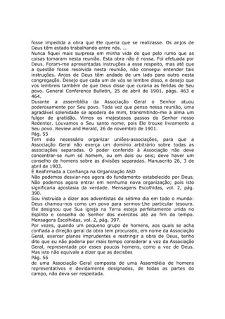 fosse impedida a obra que Ele queria que se realizasse. Os anjos de
Deus têm estado trabalhando entre nós. ...
Nunca fiquei mais surpresa em minha vida do que pelo rumo que as
coisas tomaram nesta reunião. Esta obra não é nossa. Foi efetuada por
Deus. Foram-me apresentadas instruções a esse respeito, mas até que
a questão fosse resolvida nesta reunião, não consegui entender tais
instruções. Anjos de Deus têm andado de um lado para outro nesta
congregação. Desejo que cada um de vós se lembre disso, e desejo que
vos lembreis também de que Deus disse que curaria as feridas de Seu
povo. General Conference Bulletin, 25 de abril de 1901, págs. 463 e
464.
Durante a assembléia da Associação Geral o Senhor atuou
poderosamente por Seu povo. Toda vez que penso nessa reunião, uma
agradável solenidade se apodera de mim, transmitindo-me à alma um
fulgor de gratidão. Vimos os majestosos passos do Senhor nosso
Redentor. Louvamos o Seu santo nome, pois Ele trouxe livramento a
Seu povo. Review and Herald, 26 de novembro de 1901.
Pág. 55
Tem sido necessário organizar uniões-associações, para que a
Associação Geral não exerça um domínio arbitrário sobre todas as
associações separadas. O poder conferido à Associação não deve
concentrar-se num só homem, ou em dois ou seis; deve haver um
conselho de homens sobre as divisões separadas. Manuscrito 26, 3 de
abril de 1903.
É Reafirmada a Confiança na Organização ASD
Não podemos desviar-nos agora do fundamento estabelecido por Deus.
Não podemos agora entrar em nenhuma nova organização; pois isto
significaria apostasia da verdade. Mensagens Escolhidas, vol. 2, pág.
390.
Sou instruída a dizer aos adventistas do sétimo dia em todo o mundo:
Deus chamou-nos como um povo para sermos-Lhe particular tesouro.
Ele designou que Sua igreja na Terra esteja perfeitamente unida no
Espírito e conselho do Senhor dos exércitos até ao fim do tempo.
Mensagens Escolhidas, vol. 2, pág. 397.
Por vezes, quando um pequeno grupo de homens, aos quais se acha
confiada a direção geral da obra tem procurado, em nome da Associação
Geral, exercer planos imprudentes e restringir a obra de Deus, tenho
dito que eu não poderia por mais tempo considerar a voz da Associação
Geral, representada por esses poucos homens, como a voz de Deus.
Mas isto não equivale a dizer que as decisões
Pág. 56
de uma Associação Geral composta de uma Assembléia de homens
representativos e devidamente designados, de todas as partes do
campo, não deva ser respeitada.
 