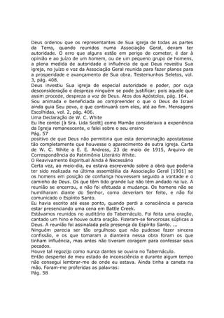 Deus ordenou que os representantes de Sua igreja de todas as partes
da Terra, quando reunidos numa Associação Geral, devam ter
autoridade. O erro que alguns estão em perigo de cometer, é dar à
opinião e ao juízo de um homem, ou de um pequeno grupo de homens,
a plena medida de autoridade e influência de que Deus revestiu Sua
igreja, no juízo e voz da Associação Geral reunida para fazer planos para
a prosperidade e avançamento de Sua obra. Testemunhos Seletos, vol.
3, pág. 408.
Deus investiu Sua igreja de especial autoridade e poder, por cuja
desconsideração e desprezo ninguém se pode justificar; pois aquele que
assim procede, despreza a voz de Deus. Atos dos Apóstolos, pág. 164.
Sou animada e beneficiada ao compreender o que o Deus de Israel
ainda guia Seu povo, e que continuará com eles, até ao fim. Mensagens
Escolhidas, vol. 2, pág. 406.
Uma Declaração de W. C. White
Eu lhe contei [à Sra. Lida Scott] como Mamãe considerava a experiência
da Igreja remanescente, e falei sobre o seu ensino
Pág. 57
positivo de que Deus não permitiria que esta denominação apostatasse
tão completamente que houvesse o aparecimento de outra igreja. Carta
de W. C. White a E. E. Andross, 23 de maio de 1915, Arquivo de
Correspondência do Patrimônio Literário White.
O Reavivamento Espiritual Ainda é Necessário
Certa vez, ao meio-dia, eu estava escrevendo sobre a obra que poderia
ter sido realizada na última assembléia da Associação Geral [1901] se
os homens em posição de confiança houvessem seguido a vontade e o
caminho de Deus. Os que têm tido grande luz não têm andado na luz. A
reunião se encerrou, e não foi efetuada a mudança. Os homens não se
humilharam diante do Senhor, como deveriam ter feito, e não foi
comunicado o Espírito Santo.
Eu havia escrito até esse ponto, quando perdi a consciência e parecia
estar presenciando uma cena em Battle Creek.
Estávamos reunidos no auditório do Tabernáculo. Foi feita uma oração,
cantado um hino e houve outra oração. Fizeram-se fervorosas súplicas a
Deus. A reunião foi assinalada pela presença do Espírito Santo. ...
Ninguém parecia ser tão orgulhoso que não pudesse fazer sincera
confissão, e os que tomaram a dianteira nessa obra foram os que
tinham influência, mas antes não tiveram coragem para confessar seus
pecados.
Houve tal regozijo como nunca dantes se ouvira no Tabernáculo.
Então despertei de meu estado de inconsciência e durante algum tempo
não consegui lembrar-me de onde eu estava. Ainda tinha a caneta na
mão. Foram-me proferidas as palavras:
Pág. 58
 