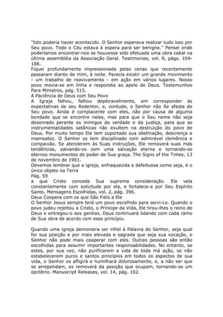 "Isto poderia haver acontecido. O Senhor esperava realizar tudo isso por
Seu povo. Todo o Céu estava à espera para ser benigno." Pensei onde
poderíamos encontrar-nos se houvesse sido efetuada uma obra cabal na
última assembléia da Associação Geral. Testimonies, vol. 8, págs. 104-
106.
Fiquei profundamente impressionada pelas cenas que recentemente
passaram diante de mim, à noite. Parecia existir um grande movimento
- um trabalho de reavivamento - em ação em vários lugares. Nosso
povo movia-se em linha e respondia ao apelo de Deus. Testemunhos
Para Ministros, pág. 515.
A Paciência de Deus com Seu Povo
A Igreja falhou, falhou deploravelmente, em corresponder às
expectativas de seu Redentor, e, contudo, o Senhor não Se afasta de
Seu povo. Ainda é complacente com eles, não por causa de alguma
bondade que se encontre neles, mas para que o Seu nome não seja
desonrado perante os inimigos da verdade e da justiça, para que as
instrumentalidades satânicas não exultem na destruição do povo de
Deus. Por muito tempo Ele tem suportado sua obstinação, descrença e
insensatez. O Senhor os tem disciplinado com admirável clemência e
compaixão. Se atenderem às Suas instruções, Ele removerá suas más
tendências, salvando-os com uma salvação eterna e tornando-os
eternos monumentos do poder de Sua graça. The Signs of the Times, 13
de novembro de 1901.
Devemos lembrar que a igreja, enfraquecida e defeituosa como seja, é o
único objeto na Terra
Pág. 59
a que Cristo concede Sua suprema consideração. Ele vela
constantemente com solicitude por ela, e fortalece-a por Seu Espírito
Santo. Mensagens Escolhidas, vol. 2, pág. 396.
Deus Coopera com os que São Fiéis a Ele
O Senhor Jesus sempre terá um povo escolhido para servi-Lo. Quando o
povo judeu rejeitou a Cristo, o Príncipe da Vida, Ele tirou-lhes o reino de
Deus e entregou-o aos gentios. Deus continuará lidando com cada ramo
de Sua obra de acordo com esse princípio.

Quando uma igreja demonstra ser infiel à Palavra do Senhor, seja qual
for sua posição e por mais elevada e sagrada que seja sua vocação, o
Senhor não pode mais cooperar com eles. Outras pessoas são então
escolhidas para assumir importantes responsabilidades. No entanto, se
estes, por sua vez, não purificarem a vida de toda má ação, se não
estabelecerem puros e santos princípios em todos os aspectos de sua
vida, o Senhor os afligirá e humilhará dolorosamente, e, a não ser que
se arrependam, os removerá da posição que ocupam, tornando-os um
opróbrio. Manuscript Releases, vol. 14, pág. 102.
 