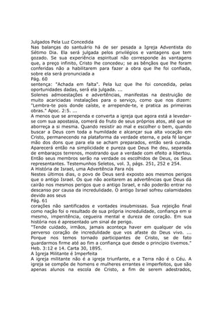 Julgados Pela Luz Concedida
Nas balanças do santuário há de ser pesada a Igreja Adventista do
Sétimo Dia. Ela será julgada pelos privilégios e vantagens que tem
gozado. Se sua experiência espiritual não corresponde às vantagens
que, a preço infinito, Cristo lhe concedeu; se as bênçãos que lhe foram
conferidas não a habilitarem para fazer a obra que lhe foi confiada,
sobre ela será pronunciada a
Pág. 60
sentença: "Achada em falta". Pela luz que lhe foi concedida, pelas
oportunidades dadas, será ela julgada. ...
Solenes admoestações e advertências, manifestas na destruição de
muito acariciadas instalações para o serviço, como que nos dizem:
"Lembra-te pois donde caíste, e arrepende-te, e pratica as primeiras
obras." Apoc. 2:5. ...
A menos que se arrependa e converta a igreja que agora está a levedar-
se com sua apostasia, comerá do fruto de seus próprios atos, até que se
aborreça a si mesma. Quando resistir ao mal e escolher o bem, quando
buscar a Deus com toda a humildade e alcançar sua alta vocação em
Cristo, permanecendo na plataforma da verdade eterna, e pela fé lançar
mão dos dons que para ela se acham preparados, então será curada.
Aparecerá então na simplicidade e pureza que Deus lhe deu, separada
de embaraços terrenos, mostrando que a verdade com efeito a libertou.
Então seus membros serão na verdade os escolhidos de Deus, os Seus
representantes. Testemunhos Seletos, vol. 3, págs. 251, 252 e 254.
A História de Israel, uma Advertência Para nós
Nestes últimos dias, o povo de Deus será exposto aos mesmos perigos
que o antigo Israel. Os que não aceitarem as advertências que Deus dá
cairão nos mesmos perigos que o antigo Israel, e não poderão entrar no
descanso por causa da incredulidade. O antigo Israel sofreu calamidades
devido aos seus
Pág. 61
corações não santificados e vontades insubmissas. Sua rejeição final
como nação foi o resultado de sua própria incredulidade, confiança em si
mesmo, impenitência, cegueira mental e dureza de coração. Em sua
história nos é apresentado um sinal de perigo.
"Tende cuidado, irmãos, jamais aconteça haver em qualquer de vós
perverso coração de incredulidade que vos afaste do Deus vivo. ...
Porque nos temos tornado participantes de Cristo, se de fato
guardarmos firme até ao fim a confiança que desde o princípio tivemos."
Heb. 3:12 e 14. Carta 30, 1895.
A Igreja Militante é Imperfeita
A igreja militante não é a igreja triunfante, e a Terra não é o Céu. A
igreja se compõe de homens e mulheres errantes e imperfeitos, que são
apenas alunos na escola de Cristo, a fim de serem adestrados,
 