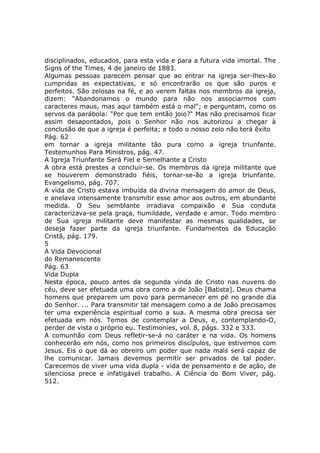 disciplinados, educados, para esta vida e para a futura vida imortal. The
Signs of the Times, 4 de janeiro de 1883.
Algumas pessoas parecem pensar que ao entrar na igreja ser-lhes-ão
cumpridas as expectativas, e só encontrarão os que são puros e
perfeitos. São zelosas na fé, e ao verem faltas nos membros da igreja,
dizem: "Abandonamos o mundo para não nos associarmos com
caracteres maus, mas aqui também está o mal"; e perguntam, como os
servos da parábola: "Por que tem então joio?" Mas não precisamos ficar
assim desapontados, pois o Senhor não nos autorizou a chegar à
conclusão de que a igreja é perfeita; e todo o nosso zelo não terá êxito
Pág. 62
em tornar a igreja militante tão pura como a igreja triunfante.
Testemunhos Para Ministros, pág. 47.
A Igreja Triunfante Será Fiel e Semelhante a Cristo
A obra está prestes a concluir-se. Os membros da igreja militante que
se houverem demonstrado fiéis, tornar-se-ão a igreja triunfante.
Evangelismo, pág. 707.
A vida de Cristo estava imbuída da divina mensagem do amor de Deus,
e anelava intensamente transmitir esse amor aos outros, em abundante
medida. O Seu semblante irradiava compaixão e Sua conduta
caracterizava-se pela graça, humildade, verdade e amor. Todo membro
de Sua igreja militante deve manifestar as mesmas qualidades, se
deseja fazer parte da igreja triunfante. Fundamentos da Educação
Cristã, pág. 179.
5
A Vida Devocional
do Remanescente
Pág. 63
Vida Dupla
Nesta época, pouco antes da segunda vinda de Cristo nas nuvens do
céu, deve ser efetuada uma obra como a de João [Batista]. Deus chama
homens que preparem um povo para permanecer em pé no grande dia
do Senhor. ... Para transmitir tal mensagem como a de João precisamos
ter uma experiência espiritual como a sua. A mesma obra precisa ser
efetuada em nós. Temos de contemplar a Deus, e, contemplando-O,
perder de vista o próprio eu. Testimonies, vol. 8, págs. 332 e 333.
A comunhão com Deus refletir-se-á no caráter e na vida. Os homens
conhecerão em nós, como nos primeiros discípulos, que estivemos com
Jesus. Eis o que dá ao obreiro um poder que nada mais será capaz de
lhe comunicar. Jamais devemos permitir ser privados de tal poder.
Carecemos de viver uma vida dupla - vida de pensamento e de ação, de
silenciosa prece e infatigável trabalho. A Ciência do Bom Viver, pág.
512.
 