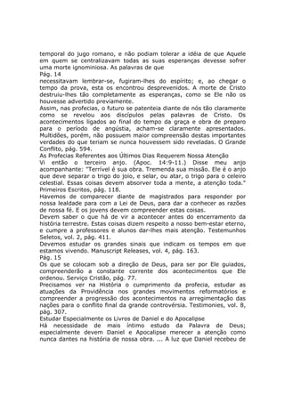 temporal do jugo romano, e não podiam tolerar a idéia de que Aquele
em quem se centralizavam todas as suas esperanças devesse sofrer
uma morte ignominiosa. As palavras de que
Pág. 14
necessitavam lembrar-se, fugiram-lhes do espírito; e, ao chegar o
tempo da prova, esta os encontrou desprevenidos. A morte de Cristo
destruiu-lhes tão completamente as esperanças, como se Ele não os
houvesse advertido previamente.
Assim, nas profecias, o futuro se patenteia diante de nós tão claramente
como se revelou aos discípulos pelas palavras de Cristo. Os
acontecimentos ligados ao final do tempo da graça e obra de preparo
para o período de angústia, acham-se claramente apresentados.
Multidões, porém, não possuem maior compreensão destas importantes
verdades do que teriam se nunca houvessem sido reveladas. O Grande
Conflito, pág. 594.
As Profecias Referentes aos Últimos Dias Requerem Nossa Atenção
Vi então o terceiro anjo. (Apoc. 14:9-11.) Disse meu anjo
acompanhante: "Terrível é sua obra. Tremenda sua missão. Ele é o anjo
que deve separar o trigo do joio, e selar, ou atar, o trigo para o celeiro
celestial. Essas coisas devem absorver toda a mente, a atenção toda."
Primeiros Escritos, pág. 118.
Havemos de comparecer diante de magistrados para responder por
nossa lealdade para com a Lei de Deus, para dar a conhecer as razões
de nossa fé. E os jovens devem compreender estas coisas.
Devem saber o que há de vir a acontecer antes do encerramento da
história terrestre. Estas coisas dizem respeito a nosso bem-estar eterno,
e cumpre a professores e alunos dar-lhes mais atenção. Testemunhos
Seletos, vol. 2, pág. 411.
Devemos estudar os grandes sinais que indicam os tempos em que
estamos vivendo. Manuscript Releases, vol. 4, pág. 163.
Pág. 15
Os que se colocam sob a direção de Deus, para ser por Ele guiados,
compreenderão a constante corrente dos acontecimentos que Ele
ordenou. Serviço Cristão, pág. 77.
Precisamos ver na História o cumprimento da profecia, estudar as
atuações da Providência nos grandes movimentos reformatórios e
compreender a progressão dos acontecimentos na arregimentação das
nações para o conflito final da grande controvérsia. Testimonies, vol. 8,
pág. 307.
Estudar Especialmente os Livros de Daniel e do Apocalipse
Há necessidade de mais íntimo estudo da Palavra de Deus;
especialmente devem Daniel e Apocalipse merecer a atenção como
nunca dantes na história de nossa obra. ... A luz que Daniel recebeu de
 