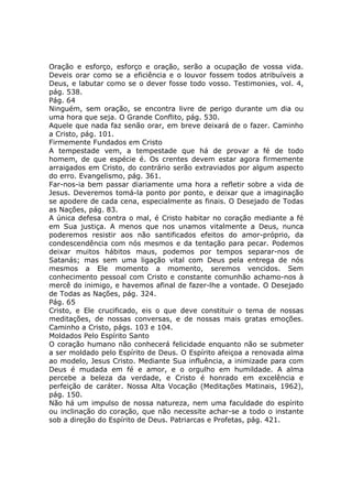 Oração e esforço, esforço e oração, serão a ocupação de vossa vida.
Deveis orar como se a eficiência e o louvor fossem todos atribuíveis a
Deus, e labutar como se o dever fosse todo vosso. Testimonies, vol. 4,
pág. 538.
Pág. 64
Ninguém, sem oração, se encontra livre de perigo durante um dia ou
uma hora que seja. O Grande Conflito, pág. 530.
Aquele que nada faz senão orar, em breve deixará de o fazer. Caminho
a Cristo, pág. 101.
Firmemente Fundados em Cristo
A tempestade vem, a tempestade que há de provar a fé de todo
homem, de que espécie é. Os crentes devem estar agora firmemente
arraigados em Cristo, do contrário serão extraviados por algum aspecto
do erro. Evangelismo, pág. 361.
Far-nos-ia bem passar diariamente uma hora a refletir sobre a vida de
Jesus. Deveremos tomá-la ponto por ponto, e deixar que a imaginação
se apodere de cada cena, especialmente as finais. O Desejado de Todas
as Nações, pág. 83.
A única defesa contra o mal, é Cristo habitar no coração mediante a fé
em Sua justiça. A menos que nos unamos vitalmente a Deus, nunca
poderemos resistir aos não santificados efeitos do amor-próprio, da
condescendência com nós mesmos e da tentação para pecar. Podemos
deixar muitos hábitos maus, podemos por tempos separar-nos de
Satanás; mas sem uma ligação vital com Deus pela entrega de nós
mesmos a Ele momento a momento, seremos vencidos. Sem
conhecimento pessoal com Cristo e constante comunhão achamo-nos à
mercê do inimigo, e havemos afinal de fazer-lhe a vontade. O Desejado
de Todas as Nações, pág. 324.
Pág. 65
Cristo, e Ele crucificado, eis o que deve constituir o tema de nossas
meditações, de nossas conversas, e de nossas mais gratas emoções.
Caminho a Cristo, págs. 103 e 104.
Moldados Pelo Espírito Santo
O coração humano não conhecerá felicidade enquanto não se submeter
a ser moldado pelo Espírito de Deus. O Espírito afeiçoa a renovada alma
ao modelo, Jesus Cristo. Mediante Sua influência, a inimizade para com
Deus é mudada em fé e amor, e o orgulho em humildade. A alma
percebe a beleza da verdade, e Cristo é honrado em excelência e
perfeição de caráter. Nossa Alta Vocação (Meditações Matinais, 1962),
pág. 150.
Não há um impulso de nossa natureza, nem uma faculdade do espírito
ou inclinação do coração, que não necessite achar-se a todo o instante
sob a direção do Espírito de Deus. Patriarcas e Profetas, pág. 421.
 