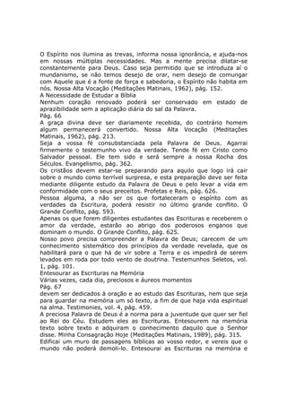 O Espírito nos ilumina as trevas, informa nossa ignorância, e ajuda-nos
em nossas múltiplas necessidades. Mas a mente precisa dilatar-se
constantemente para Deus. Caso seja permitido que se introduza aí o
mundanismo, se não temos desejo de orar, nem desejo de comungar
com Aquele que é a fonte de força e sabedoria, o Espírito não habita em
nós. Nossa Alta Vocação (Meditações Matinais, 1962), pág. 152.
A Necessidade de Estudar a Bíblia
Nenhum coração renovado poderá ser conservado em estado de
aprazibilidade sem a aplicação diária do sal da Palavra.
Pág. 66
A graça divina deve ser diariamente recebida, do contrário homem
algum permanecerá convertido. Nossa Alta Vocação (Meditações
Matinais, 1962), pág. 213.
Seja a vossa fé consubstanciada pela Palavra de Deus. Agarrai
firmemente o testemunho vivo da verdade. Tende fé em Cristo como
Salvador pessoal. Ele tem sido e será sempre a nossa Rocha dos
Séculos. Evangelismo, pág. 362.
Os cristãos devem estar-se preparando para aquilo que logo irá cair
sobre o mundo como terrível surpresa, e esta preparação deve ser feita
mediante diligente estudo da Palavra de Deus e pelo levar a vida em
conformidade com o seus preceitos. Profetas e Reis, pág. 626.
Pessoa alguma, a não ser os que fortaleceram o espírito com as
verdades da Escritura, poderá resistir no último grande conflito. O
Grande Conflito, pág. 593.
Apenas os que forem diligentes estudantes das Escrituras e receberem o
amor da verdade, estarão ao abrigo dos poderosos enganos que
dominam o mundo. O Grande Conflito, pág. 625.
Nosso povo precisa compreender a Palavra de Deus; carecem de um
conhecimento sistemático dos princípios da verdade revelada, que os
habilitará para o que há de vir sobre a Terra e os impedirá de serem
levados em roda por todo vento de doutrina. Testemunhos Seletos, vol.
1, pág. 101.
Entesourar as Escrituras na Memória
Várias vezes, cada dia, preciosos e áureos momentos
Pág. 67
devem ser dedicados à oração e ao estudo das Escrituras, nem que seja
para guardar na memória um só texto, a fim de que haja vida espiritual
na alma. Testimonies, vol. 4, pág. 459.
A preciosa Palavra de Deus é a norma para a juventude que quer ser fiel
ao Rei do Céu. Estudem eles as Escrituras. Entesourem na memória
texto sobre texto e adquiram o conhecimento daquilo que o Senhor
disse. Minha Consagração Hoje (Meditações Matinais, 1989), pág. 315.
Edificai um muro de passagens bíblicas ao vosso redor, e vereis que o
mundo não poderá demoli-lo. Entesourai as Escrituras na memória e
 