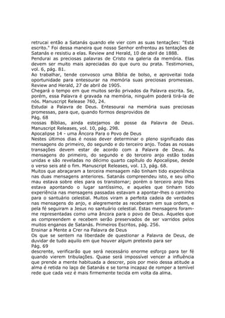 retrucai então a Satanás quando ele vier com as suas tentações: "Está
escrito." Foi dessa maneira que nosso Senhor enfrentou as tentações de
Satanás e resistiu a elas. Review and Herald, 10 de abril de 1888.
Pendurai as preciosas palavras de Cristo na galeria da memória. Elas
devem ser muito mais apreciadas do que ouro ou prata. Testimonies,
vol. 6, pág. 81.
Ao trabalhar, tende convosco uma Bíblia de bolso, e aproveitai toda
oportunidade para entesourar na memória suas preciosas promessas.
Review and Herald, 27 de abril de 1905.
Chegará o tempo em que muitos serão privados da Palavra escrita. Se,
porém, essa Palavra é gravada na memória, ninguém poderá tirá-la de
nós. Manuscript Release 760, 24.
Estudai a Palavra de Deus. Entesourai na memória suas preciosas
promessas, para que, quando formos desprovidos de
Pág. 68
nossas Bíblias, ainda estejamos de posse da Palavra de Deus.
Manuscript Releases, vol. 10, pág. 298.
Apocalipse 14 - uma Âncora Para o Povo de Deus
Nestes últimos dias é nosso dever determinar o pleno significado das
mensagens do primeiro, do segundo e do terceiro anjo. Todas as nossas
transações devem estar de acordo com a Palavra de Deus. As
mensagens do primeiro, do segundo e do terceiro anjo estão todas
unidas e são reveladas no décimo quarto capítulo do Apocalipse, desde
o verso seis até o fim. Manuscript Releases, vol. 13, pág. 68.
Muitos que abraçaram a terceira mensagem não tinham tido experiência
nas duas mensagens anteriores. Satanás compreendeu isto, e seu olho
mau estava sobre eles para os transtornar; porém o terceiro anjo lhes
estava apontando o lugar santíssimo, e aqueles que tinham tido
experiência nas mensagens passadas estavam a apontar-lhes o caminho
para o santuário celestial. Muitos viram a perfeita cadeia de verdades
nas mensagens do anjo, e alegremente as receberam em sua ordem, e
pela fé seguiram a Jesus no santuário celestial. Estas mensagens foram-
me representadas como uma âncora para o povo de Deus. Aqueles que
as compreendem e recebem serão preservados de ser varridos pelos
muitos enganos de Satanás. Primeiros Escritos, pág. 256.
Ensinar a Mente a Crer na Palavra de Deus
Os que se sentem na liberdade de questionar a Palavra de Deus, de
duvidar de tudo aquilo em que houver algum pretexto para ser
Pág. 69
descrente, verificarão que será necessário enorme esforço para ter fé
quando vierem tribulações. Quase será impossível vencer a influência
que prende a mente habituada a descrer, pois por meio dessa atitude a
alma é retida no laço de Satanás e se torna incapaz de romper a temível
rede que cada vez é mais firmemente tecida em volta da alma.
 