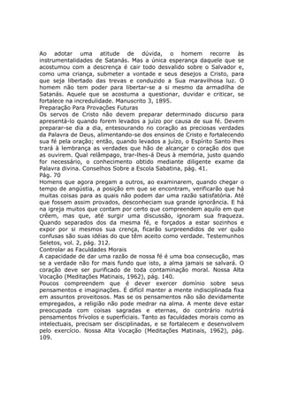 Ao adotar uma atitude de dúvida, o homem recorre às
instrumentalidades de Satanás. Mas a única esperança daquele que se
acostumou com a descrença é cair todo desvalido sobre o Salvador e,
como uma criança, submeter a vontade e seus desejos a Cristo, para
que seja libertado das trevas e conduzido a Sua maravilhosa luz. O
homem não tem poder para libertar-se a si mesmo da armadilha de
Satanás. Aquele que se acostuma a questionar, duvidar e criticar, se
fortalece na incredulidade. Manuscrito 3, 1895.
Preparação Para Provações Futuras
Os servos de Cristo não devem preparar determinado discurso para
apresentá-lo quando forem levados a juízo por causa de sua fé. Devem
preparar-se dia a dia, entesourando no coração as preciosas verdades
da Palavra de Deus, alimentando-se dos ensinos de Cristo e fortalecendo
sua fé pela oração; então, quando levados a juízo, o Espírito Santo lhes
trará à lembrança as verdades que hão de alcançar o coração dos que
as ouvirem. Qual relâmpago, trar-lhes-á Deus à memória, justo quando
for necessário, o conhecimento obtido mediante diligente exame da
Palavra divina. Conselhos Sobre a Escola Sabatina, pág. 41.
Pág. 70
Homens que agora pregam a outros, ao examinarem, quando chegar o
tempo de angústia, a posição em que se encontram, verificarão que há
muitas coisas para as quais não podem dar uma razão satisfatória. Até
que fossem assim provados, desconheciam sua grande ignorância. E há
na igreja muitos que contam por certo que compreendem aquilo em que
crêem, mas que, até surgir uma discussão, ignoram sua fraqueza.
Quando separados dos da mesma fé, e forçados a estar sozinhos e
expor por si mesmos sua crença, ficarão surpreendidos de ver quão
confusas são suas idéias do que têm aceito como verdade. Testemunhos
Seletos, vol. 2, pág. 312.
Controlar as Faculdades Morais
A capacidade de dar uma razão de nossa fé é uma boa consecução, mas
se a verdade não for mais fundo que isto, a alma jamais se salvará. O
coração deve ser purificado de toda contaminação moral. Nossa Alta
Vocação (Meditações Matinais, 1962), pág. 140.
Poucos compreendem que é dever exercer domínio sobre seus
pensamentos e imaginações. É difícil manter a mente indisciplinada fixa
em assuntos proveitosos. Mas se os pensamentos não são devidamente
empregados, a religião não pode medrar na alma. A mente deve estar
preocupada com coisas sagradas e eternas, do contrário nutrirá
pensamentos frívolos e superficiais. Tanto as faculdades morais como as
intelectuais, precisam ser disciplinadas, e se fortalecem e desenvolvem
pelo exercício. Nossa Alta Vocação (Meditações Matinais, 1962), pág.
109.
 