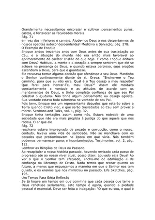 Grandemente necessitamos encorajar e cultivar pensamentos puros,
castos, e fortalecer as faculdades morais
Pág. 71
em vez das inferiores e carnais. Ajude-nos Deus a nos despertarmos de
nossos apetites autocondescendentes! Medicina e Salvação, pág. 278.
O Exemplo de Enoque
Enoque andou trezentos anos com Deus antes de sua trasladação ao
Céu, e a situação do mundo não era então mais favorável ao
aprimoramento do caráter cristão do que hoje. E como Enoque andava
com Deus? Habituou a mente e o coração a sempre sentirem que ele se
achava na presença de Deus, e quando estava perplexo, suas orações
ascendiam a Deus, para que o guardasse.
Ele recusava tomar alguma decisão que ofendesse a seu Deus. Mantinha
o Senhor continuamente diante de si. Orava: "Ensina-me o Teu
caminho, para que eu não erre. Qual é o Teu desejo a meu respeito?
Que farei para honrar-Te, meu Deus?" Assim ele moldava
constantemente a vontade e as atitudes de acordo com os
mandamentos de Deus, e tinha completa confiança de que seu Pai
celestial o ajudaria. Não tinha algum pensamento ou desejo egoísta.
Sua vontade estava toda submersa na vontade de seu Pai.
Pois bem, Enoque era um representante daqueles que estarão sobre a
Terra quando Cristo vier, e que serão trasladados ao Céu sem provar a
morte. Sermons and Talks, vol. 1, pág. 32.
Enoque tinha tentações assim como nós. Estava rodeado de uma
sociedade que não era mais propícia à justiça do que aquela que nos
rodeia. O ar que ele
Pág. 72
respirava estava impregnado de pecado e corrupção, como o nosso;
contudo, levava uma vida de santidade. Não se manchava com os
pecados que predominavam na época em que vivia. Nós também
podemos permanecer puros e incontaminados. Testimonies, vol. 2, pág.
122.
Lembrar as Bênçãos de Deus no Passado
Ao recapitular a nossa história passada, havendo revisado cada passo de
progresso até ao nosso nível atual, posso dizer: Louvado seja Deus! Ao
ver o que o Senhor tem efetuado, encho-me de admiração e de
confiança na liderança de Cristo. Nada temos que recear quanto ao
futuro, a menos que esqueçamos a maneira em que o Senhor nos tem
guiado, e os ensinos que nos ministrou no passado. Life Sketches, pág.
196.
Um Tempo Para Séria Reflexão
Se já houve um tempo em que convinha que cada pessoa que teme a
Deus refletisse seriamente, este tempo é agora, quando a piedade
pessoal é essencial. Deve ser feita a indagação: "O que eu sou, e qual é
 