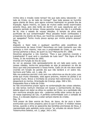 minha obra e missão neste tempo? De que lado estou labutando - do
lado de Cristo, ou do lado do inimigo?" Que toda pessoa se humilhe
agora diante de Deus, pois agora vivemos realmente no grande Dia da
Expiação. Agora mesmo, os casos de muitos estão sendo examinados
perante Deus, pois eles terão de dormir em suas sepulturas por um
pequeno período de tempo. Vossa garantia nesse dia não é a profissão
de fé, mas o estado de vossas afeições. O templo da alma está
purificado de sua contaminação? Meus pecados foram confessados e
arrependo-me diante de Deus, por havê-los cometido, para que possam
ser apagados? Tenho muito pouco apreço por minha própria pessoa?
Estou
Pág. 73
disposto a fazer todo e qualquer sacrifício pela excelência do
conhecimento de Jesus Cristo? Reconheço em todo momento que não
pertenço a mim mesmo, mas sou a propriedade de Cristo, e que meu
serviço pertence a Deus, de quem eu sou? Manuscrito 87, 1886.
Devemos perguntar a nós mesmos: "Para o que estamos vivendo e
trabalhando? E qual será o resultado de tudo isso?" The Signs of the
Times, 21 de novembro de 1892.
Vivendo em Função do Dia do Juízo
Ao ver as pessoas indo apressadamente de um lado para outro, em
nossas cidades, tenho-me perguntado se elas já pensaram no dia de
Deus que está precisamente à nossa frente. Cada um de nós deve estar
vivendo em função do grande dia que não tardará a vir sobre nós.
Sermons and Talks, vol. 1, pág. 25.
Não nos podemos permitir viver sem nos referirmos ao dia do juízo; pois
ainda que muito retardado, está agora próximo, mesmo às portas e se
apressa muito. Breve a trombeta do arcanjo fará estremecer os vivos e
despertará os mortos. Orientação da Criança, págs. 560 e 561.
Preparados Para a Volta de Cristo
Se não encontramos prazer agora na contemplação das coisas celestes;
se não temos nenhum interesse em buscar o conhecimento de Deus,
deleite algum em deter os olhos no caráter de Cristo; se a santidade não
tem nenhuma atração para nós - podemos então estar certos de que é
vã nossa esperança do Céu. A perfeita conformidade com a vontade de
Deus, é o elevado objetivo a estar sempre diante do cristão.
Pág. 74
Terá prazer de falar acerca de Deus, de Jesus, do lar puro e bem-
aventurado que Cristo preparou para os que O amam. O meditar nesses
temas, quando a alma se apascenta das benditas promessas de Deus, é
representado pelo apóstolo como provar "as virtudes do século futuro".
Testemunhos Seletos, vol. 2, págs. 342 e 343.
 
