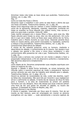 Amontoai nesta vida todas as boas obras que puderdes. Testemunhos
Seletos, vol. 2, pág. 190.
Pág. 77
Como se Cada Dia Fosse o Último
Devemos vigiar e trabalhar e orar como se este fosse o último dia que
nos fosse concedido. Testemunhos Seletos, vol. 2, pág. 60.
Nossa única segurança está em realizar o nosso trabalho para cada dia
como ele se apresenta, labutando, vigiando, esperando, confiando em
todas as ocasiões na força dAquele que esteve morto, mas reviveu e
está vivo para todo o sempre. Carta 66, 1894.
Cada manhã consagrai-vos e vossos filhos a Deus, para esse dia. Não
façais cálculos para meses ou anos; eles vos não pertencem. Um curto
dia é o que vos é dado. Como se fosse esse vosso último dia na Terra,
trabalhai para o Mestre durante as suas horas. Deponde perante Deus
todos os vossos planos, para serem executados ou rejeitados, conforme
o indique a Sua providência. Testemunhos Seletos, vol. 3, pág. 93.
Conscienciosa Observância do Sábado
É intuito do Pai celestial preservar entre os homens, mediante a
observância do sábado, o conhecimento de Si mesmo. Seu desejo é que
o sábado nos aponte a Ele como o único Deus verdadeiro, e pelo
conhecimento dEle possamos ter vida e paz. Testemunhos Seletos, vol.
3, pág. 16.
Durante toda a semana nos cumpre ter em mente o sábado e fazer a
preparação indispensável, a fim de observá-lo conforme o mandamento.
Não devemos observá-lo simplesmente
Pág. 78
como objeto de lei. Devemos compreender suas relações espirituais com
todos os negócios da vida. ...
Quando o sábado é desta forma lembrado, as coisas temporais não
influirão sobre o exercício espiritual de modo a prejudicá-lo. Nenhum
serviço atinente aos seis dias de trabalho será deixado para o sábado.
Testemunhos Seletos, vol. 3, págs. 20 e 21.
Devem-se atender às necessidades da vida, cuidar dos doentes, suprir
as faltas dos necessitados. Não será tido por inocente o que negligenciar
aliviar o sofrimento no sábado. O Santo dia de repouso de Deus foi feito
para o homem, e os atos de misericórdia se acham em perfeita
harmonia com seu desígnio. Deus não deseja que Suas criaturas sofram
uma hora de dor que possa ser aliviada no sábado, ou noutro dia
qualquer. O Desejado de Todas as Nações, pág. 207.
Fiéis nos Dízimos e nas Ofertas
O dízimo é sagrado, reservado por Deus para Si mesmo. Tem de ser
trazido ao Seu tesouro, para ser empregado em manter os obreiros
evangélicos em seu labor. ... Lede atentamente o terceiro capítulo de
 