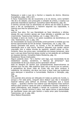 Malaquias e vede o que diz o Senhor a respeito do dízimo. Obreiros
Evangélicos, págs. 226 e 227.
O Novo Testamento não dá novamente a lei do dízimo, como também
não dá a do sábado; pois pressupõe a validade de ambos, e explica sua
profunda importância espiritual. Conselhos Sobre Mordomia, pág. 66.
O Senhor convida hoje os adventistas do sétimo dia de todas as partes
para a Ele se consagrarem, e fazerem segundo sua capacidade, o
máximo que lhes for possível para
Pág. 79
auxiliar Sua obra. Por sua liberalidade ao fazer donativos e ofertas,
deseja Ele que revelem apreço por Suas bênçãos e gratidão por Sua
misericórdia. Testemunhos Seletos, vol. 3, págs. 350 e 351.
Caridade à beira da morte é um pobre sucedâneo da beneficência em
vida. Testimonies, vol. 5, pág. 155.
As necessidades da Causa aumentarão continuamente à medida que nos
formos aproximando do fim do tempo. Testimonies, vol. 5, pág. 156.
Somos colocados sob prova, no mundo, a fim de determinar nossa
habilitação para a vida futura. Nenhum daqueles cujo caráter estiver
maculado com a nódoa imunda do egoísmo, poderá entrar no Céu.
Portanto, Deus nos prova aqui, concedendo-nos posses temporais, para
que o uso que disso fizermos possa revelar se nos poderão ser confiadas
as riquezas eternas. Conselhos Sobre Mordomia, pág. 22.
Estabelecer Novas Instituições
Alguns poderão dizer: "Se o Senhor vem logo, que necessidade há de
estabelecer escolas, sanatórios, e fábricas de alimentos?" Que
necessidade há de que nossos jovens aprendam ofícios?
Está no desígnio do Senhor que constantemente desenvolvamos os
talentos que nos deu. Não podemos fazer isto a menos que os usemos.
A perspectiva da breve volta de Cristo não nos deve conduzir à
indolência. Ao contrário, ela deve nos levar a fazer tudo que pudermos
para abençoar e beneficiar a humanidade. Medicina e Salvação, pág.
268.
Pág. 80
Uma grande obra precisa ser efetuada em todas as partes do mundo, e,
porque o fim está perto, ninguém deve deduzir que não é necessário
especial esforço para edificar as diversas instituições que a Causa
requer. ... Quando o Senhor nos ordenar que não façamos mais nenhum
esforço para construir casas de culto e estabelecer escolas, sanatórios e
casas publicadoras, terá chegado o tempo de cruzarmos os braços e
deixar que o Senhor termine a obra, mas agora temos a oportunidade
de manifestar nosso zelo pelo Senhor e nosso amor pela humanidade.
Testimonies, vol. 6, pág. 440.
Obra Médico-Missionária
 