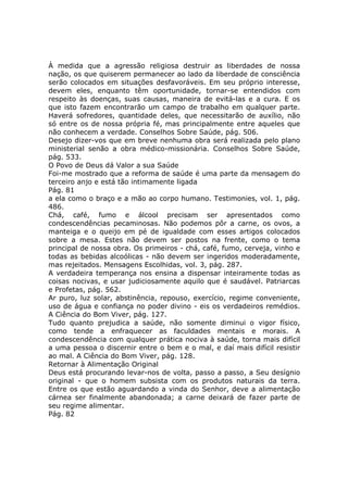 À medida que a agressão religiosa destruir as liberdades de nossa
nação, os que quiserem permanecer ao lado da liberdade de consciência
serão colocados em situações desfavoráveis. Em seu próprio interesse,
devem eles, enquanto têm oportunidade, tornar-se entendidos com
respeito às doenças, suas causas, maneira de evitá-las e a cura. E os
que isto fazem encontrarão um campo de trabalho em qualquer parte.
Haverá sofredores, quantidade deles, que necessitarão de auxílio, não
só entre os de nossa própria fé, mas principalmente entre aqueles que
não conhecem a verdade. Conselhos Sobre Saúde, pág. 506.
Desejo dizer-vos que em breve nenhuma obra será realizada pelo plano
ministerial senão a obra médico-missionária. Conselhos Sobre Saúde,
pág. 533.
O Povo de Deus dá Valor a sua Saúde
Foi-me mostrado que a reforma de saúde é uma parte da mensagem do
terceiro anjo e está tão intimamente ligada
Pág. 81
a ela como o braço e a mão ao corpo humano. Testimonies, vol. 1, pág.
486.
Chá, café, fumo e álcool precisam ser apresentados como
condescendências pecaminosas. Não podemos pôr a carne, os ovos, a
manteiga e o queijo em pé de igualdade com esses artigos colocados
sobre a mesa. Estes não devem ser postos na frente, como o tema
principal de nossa obra. Os primeiros - chá, café, fumo, cerveja, vinho e
todas as bebidas alcoólicas - não devem ser ingeridos moderadamente,
mas rejeitados. Mensagens Escolhidas, vol. 3, pág. 287.
A verdadeira temperança nos ensina a dispensar inteiramente todas as
coisas nocivas, e usar judiciosamente aquilo que é saudável. Patriarcas
e Profetas, pág. 562.
Ar puro, luz solar, abstinência, repouso, exercício, regime conveniente,
uso de água e confiança no poder divino - eis os verdadeiros remédios.
A Ciência do Bom Viver, pág. 127.
Tudo quanto prejudica a saúde, não somente diminui o vigor físico,
como tende a enfraquecer as faculdades mentais e morais. A
condescendência com qualquer prática nociva à saúde, torna mais difícil
a uma pessoa o discernir entre o bem e o mal, e daí mais difícil resistir
ao mal. A Ciência do Bom Viver, pág. 128.
Retornar à Alimentação Original
Deus está procurando levar-nos de volta, passo a passo, a Seu desígnio
original - que o homem subsista com os produtos naturais da terra.
Entre os que estão aguardando a vinda do Senhor, deve a alimentação
cárnea ser finalmente abandonada; a carne deixará de fazer parte de
seu regime alimentar.
Pág. 82
 