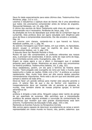 Deus foi dada especialmente para estes últimos dias. Testemunhos Para
Ministros, págs. 112 e 113..
Leiamos e estudemos o capítulo doze de Daniel. Ele é uma advertência
que todos nós precisamos compreender antes do tempo de angústia.
Manuscript Releases, vol. 15, pág. 228.
O último dos escritos do Novo Testamento está cheio de verdades cuja
compreensão nos é necessária. Parábolas de Jesus, pág. 133.
As predições do livro do Apocalipse que ainda não se cumpriram logo se
cumprirão. Esta profecia deve ser agora estudada com diligência pelo
povo de Deus e compreendida claramente. Ela não encobre a verdade;
Pág. 16
nos previne com clareza, contando-nos o que haverá no futuro.
Notebook Leaflets, vol. 1, pág. 96.
As solenes mensagens que foram dadas, em sua ordem, no Apocalipse,
devem ocupar o primeiro lugar no espírito do povo de Deus.
Testemunhos Seletos, vol. 3, pág. 278.
O Assunto Deve Ser Mantido Perante o Povo
Muitos há que não compreendem as profecias referentes aos nossos
dias, e precisam ser esclarecidos. É dever, tanto do vigia como do leigo,
dar à trombeta sonido certo. Evangelismo, pág. 194.
Ergam os vigias agora a voz e dêem a mensagem que é verdade
presente para este tempo. Mostremos ao povo onde nos encontramos
na história profética. Testemunhos Seletos, vol. 2, pág. 323.
Deus estabeleceu, porém, um dia para o término da história deste
mundo: "Será pregado este evangelho do reino por todo o mundo, para
testemunho a todas as nações. Então virá o fim." A profecia se cumpre
rapidamente. Mas, muito mais deve ser dito acerca destes assuntos
tremendamente importantes. Perto está o dia em que será decidido para
sempre o destino de toda alma. ...
Deve-se fazer um grande esforço para manter este assunto perante o
povo. O solene fato de que o dia do Senhor virá repentina e
inesperadamente deve ser mantido não só perante as pessoas do
mundo, mas também diante de nossas próprias igrejas. A terrível
advertência da
Pág. 17
profecia é dirigida a toda alma. Ninguém julgue estar isento do perigo
de ser apanhado de surpresa. Não permitais que a interpretação
profética de pessoa alguma arrebate a convicção do conhecimento de
ocorrências que revelam que este grande acontecimento está bem
próximo. Fundamentos da Educação Cristã, págs. 335 e 336.
Mantendo os Eventos Futuros na Perspectiva Correta
Não somos agora capazes de descrever acuradamente as cenas a serem
representadas em nosso mundo no futuro; isto, porém, sabemos: que
 