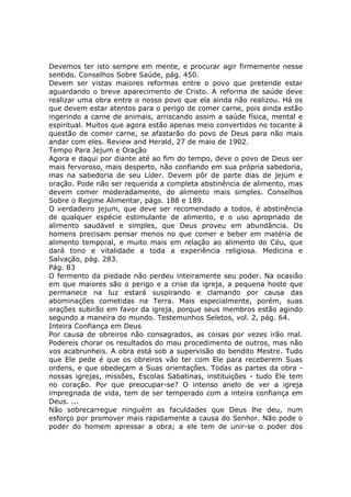 Devemos ter isto sempre em mente, e procurar agir firmemente nesse
sentido. Conselhos Sobre Saúde, pág. 450.
Devem ser vistas maiores reformas entre o povo que pretende estar
aguardando o breve aparecimento de Cristo. A reforma de saúde deve
realizar uma obra entre o nosso povo que ela ainda não realizou. Há os
que devem estar atentos para o perigo de comer carne, pois ainda estão
ingerindo a carne de animais, arriscando assim a saúde física, mental e
espiritual. Muitos que agora estão apenas meio convertidos no tocante à
questão de comer carne, se afastarão do povo de Deus para não mais
andar com eles. Review and Herald, 27 de maio de 1902.
Tempo Para Jejum e Oração
Agora e daqui por diante até ao fim do tempo, deve o povo de Deus ser
mais fervoroso, mais desperto, não confiando em sua própria sabedoria,
mas na sabedoria de seu Líder. Devem pôr de parte dias de jejum e
oração. Pode não ser requerida a completa abstinência de alimento, mas
devem comer moderadamente, do alimento mais simples. Conselhos
Sobre o Regime Alimentar, págs. 188 e 189.
O verdadeiro jejum, que deve ser recomendado a todos, é abstinência
de qualquer espécie estimulante de alimento, e o uso apropriado de
alimento saudável e simples, que Deus proveu em abundância. Os
homens precisam pensar menos no que comer e beber em matéria de
alimento temporal, e muito mais em relação ao alimento do Céu, que
dará tono e vitalidade a toda a experiência religiosa. Medicina e
Salvação, pág. 283.
Pág. 83
O fermento da piedade não perdeu inteiramente seu poder. Na ocasião
em que maiores são o perigo e a crise da igreja, a pequena hoste que
permanece na luz estará suspirando e clamando por causa das
abominações cometidas na Terra. Mais especialmente, porém, suas
orações subirão em favor da igreja, porque seus membros estão agindo
segundo a maneira do mundo. Testemunhos Seletos, vol. 2, pág. 64.
Inteira Confiança em Deus
Por causa de obreiros não consagrados, as coisas por vezes irão mal.
Podereis chorar os resultados do mau procedimento de outros, mas não
vos acabrunheis. A obra está sob a supervisão do bendito Mestre. Tudo
que Ele pede é que os obreiros vão ter com Ele para receberem Suas
ordens, e que obedeçam a Suas orientações. Todas as partes da obra -
nossas igrejas, missões, Escolas Sabatinas, instituições - tudo Ele tem
no coração. Por que preocupar-se? O intenso anelo de ver a igreja
impregnada de vida, tem de ser temperado com a inteira confiança em
Deus. ...
Não sobrecarregue ninguém as faculdades que Deus lhe deu, num
esforço por promover mais rapidamente a causa do Senhor. Não pode o
poder do homem apressar a obra; a ele tem de unir-se o poder dos
 