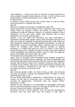 seres celestiais. ... Mesmo que todos os obreiros que agora suportam os
mais pesados encargos fossem postos de lado, a obra de Deus seria
levada avante. Testemunhos Seletos, vol. 2, págs. 353 e 354.
O Culto Familiar
À noitinha e pela manhã uni-vos aos vossos filhos no culto de Deus,
lendo Sua palavra e cantando Seu louvor.
Pág. 84
Ensinai-os a repetir a lei de Deus. Evangelismo, pág. 499.
Sejam os períodos de culto familiar curtos e espirituais. Não deixeis que
vossos filhos, ou qualquer membro da família, os tema, devido à
monotonia ou falta de interesse. Quando um capítulo comprido é lido e
explicado e se faz uma longa oração, esse precioso culto se torna
enfadonho e é um alívio quando passa. ...
Escolha o pai um trecho das Escrituras que seja interessante e
facilmente compreendido; alguns versos serão suficientes para dar uma
lição que possa ser estudada e praticada durante todo o dia. Podem-se
fazer perguntas. Podem-se fazer declarações interessantes. Ou pode ser
apresentado, à guisa de ilustração, algum incidente curto e ao ponto.
Podem ser cantadas, pelo menos algumas estrofes de cânticos
animados; e a oração feita deve ser curta e ao ponto. O que dirige a
oração não deve orar a respeito de todas as coisas, antes deve exprimir
suas necessidades com palavras simples e louvar a Deus com ações de
graças. Orientação da Criança, págs. 521 e 522.
Ter Cuidado com a Associação com o Mundo
[Apoc. 18:1-3.] Enquanto esta mensagem estiver soando, enquanto a
proclamação da verdade estiver realizando sua obra de separação, nós
como fiéis sentinelas de Deus devemos discernir qual é nossa verdadeira
posição. Não devemos coligar-nos a pessoas mundanas, para não ficar
imbuídos de seu espírito, para que o nosso discernimento espiritual não
se torne confuso e encaremos os que têm a verdade e levam a
mensagem do Senhor do ponto de vista
Pág. 85
das pretensas igrejas cristãs. Ao mesmo tempo, porém, não devemos
ser como os fariseus e manter-nos afastados delas. The Ellen G. White
1888 Materials, pág. 1.161.
Os que estão aguardando e esperando o aparecimento de Cristo nas
nuvens do Céu não se misturarão com o mundo em sociedades e
reuniões de divertimento, meramente para seu próprio deleite.
Manuscrito 4, 1898.
Obrigar-nos por contratos ou em sociedades ou associações comerciais
com os que não pertencem a nossa fé, não está de acordo com o plano
de Deus. Review and Herald, 4 de agosto de 1904.
Devemos unir-nos a outras pessoas, uma vez que não sacrifiquemos
princípios. Isto não quer dizer que nos unamos a suas lojas e
 