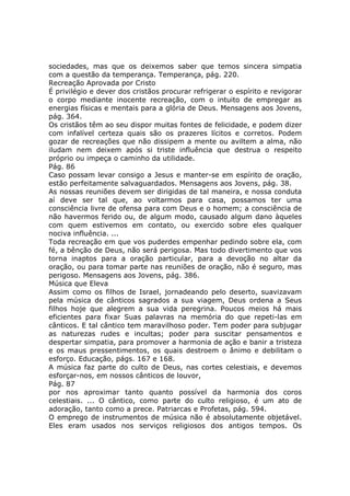 sociedades, mas que os deixemos saber que temos sincera simpatia
com a questão da temperança. Temperança, pág. 220.
Recreação Aprovada por Cristo
É privilégio e dever dos cristãos procurar refrigerar o espírito e revigorar
o corpo mediante inocente recreação, com o intuito de empregar as
energias físicas e mentais para a glória de Deus. Mensagens aos Jovens,
pág. 364.
Os cristãos têm ao seu dispor muitas fontes de felicidade, e podem dizer
com infalível certeza quais são os prazeres lícitos e corretos. Podem
gozar de recreações que não dissipem a mente ou aviltem a alma, não
iludam nem deixem após si triste influência que destrua o respeito
próprio ou impeça o caminho da utilidade.
Pág. 86
Caso possam levar consigo a Jesus e manter-se em espírito de oração,
estão perfeitamente salvaguardados. Mensagens aos Jovens, pág. 38.
As nossas reuniões devem ser dirigidas de tal maneira, e nossa conduta
aí deve ser tal que, ao voltarmos para casa, possamos ter uma
consciência livre de ofensa para com Deus e o homem; a consciência de
não havermos ferido ou, de algum modo, causado algum dano àqueles
com quem estivemos em contato, ou exercido sobre eles qualquer
nociva influência. ...
Toda recreação em que vos puderdes empenhar pedindo sobre ela, com
fé, a bênção de Deus, não será perigosa. Mas todo divertimento que vos
torna inaptos para a oração particular, para a devoção no altar da
oração, ou para tomar parte nas reuniões de oração, não é seguro, mas
perigoso. Mensagens aos Jovens, pág. 386.
Música que Eleva
Assim como os filhos de Israel, jornadeando pelo deserto, suavizavam
pela música de cânticos sagrados a sua viagem, Deus ordena a Seus
filhos hoje que alegrem a sua vida peregrina. Poucos meios há mais
eficientes para fixar Suas palavras na memória do que repeti-las em
cânticos. E tal cântico tem maravilhoso poder. Tem poder para subjugar
as naturezas rudes e incultas; poder para suscitar pensamentos e
despertar simpatia, para promover a harmonia de ação e banir a tristeza
e os maus pressentimentos, os quais destroem o ânimo e debilitam o
esforço. Educação, págs. 167 e 168.
A música faz parte do culto de Deus, nas cortes celestiais, e devemos
esforçar-nos, em nossos cânticos de louvor,
Pág. 87
por nos aproximar tanto quanto possível da harmonia dos coros
celestiais. ... O cântico, como parte do culto religioso, é um ato de
adoração, tanto como a prece. Patriarcas e Profetas, pág. 594.
O emprego de instrumentos de música não é absolutamente objetável.
Eles eram usados nos serviços religiosos dos antigos tempos. Os
 