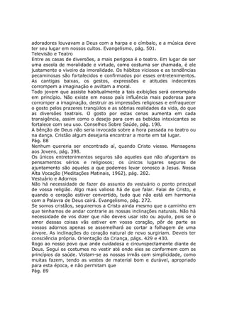adoradores louvavam a Deus com a harpa e o címbalo, e a música deve
ter seu lugar em nossos cultos. Evangelismo, pág. 501.
Televisão e Teatro
Entre as casas de diversões, a mais perigosa é o teatro. Em lugar de ser
uma escola de moralidade e virtude, como costuma ser chamada, é ele
justamente o viveiro da imoralidade. Os hábitos viciosos e as tendências
pecaminosas são fortalecidos e confirmados por esses entretenimentos.
As cantigas baixas, os gestos, expressões e atitudes indecentes
corrompem a imaginação e aviltam a moral.
Todo jovem que assiste habitualmente a tais exibições será corrompido
em princípio. Não existe em nosso país influência mais poderosa para
corromper a imaginação, destruir as impressões religiosas e enfraquecer
o gosto pelos prazeres tranqüilos e as sóbrias realidades da vida, do que
as diversões teatrais. O gosto por estas cenas aumenta em cada
transigência, assim como o desejo para com as bebidas intoxicantes se
fortalece com seu uso. Conselhos Sobre Saúde, pág. 198.
A bênção de Deus não seria invocada sobre a hora passada no teatro ou
na dança. Cristão algum desejaria encontrar a morte em tal lugar.
Pág. 88
Nenhum quereria ser encontrado aí, quando Cristo viesse. Mensagens
aos Jovens, pág. 398.
Os únicos entretenimentos seguros são aqueles que não afugentam os
pensamentos sérios e religiosos; os únicos lugares seguros de
ajuntamento são aqueles a que podemos levar conosco a Jesus. Nossa
Alta Vocação (Meditações Matinais, 1962), pág. 282.
Vestuário e Adornos
Não há necessidade de fazer do assunto do vestuário o ponto principal
de vossa religião. Algo mais valioso há de que falar. Falai de Cristo, e
quando o coração estiver convertido, tudo que não está em harmonia
com a Palavra de Deus cairá. Evangelismo, pág. 272.
Se somos cristãos, seguiremos a Cristo ainda mesmo que o caminho em
que tenhamos de andar contrarie as nossas inclinações naturais. Não há
necessidade de vos dizer que não deveis usar isto ou aquilo, pois se o
amor dessas coisas vãs estiver em vosso coração, pôr de parte os
vossos adornos apenas se assemelhará ao cortar a folhagem de uma
árvore. As inclinações do coração natural de novo surgiriam. Deveis ter
consciência própria. Orientação da Criança, págs. 429 e 430.
Rogo ao nosso povo que ande cuidadosa e circunspectamente diante de
Deus. Segui os costumes no vestir até onde eles se conformem com os
princípios da saúde. Vistam-se as nossas irmãs com simplicidade, como
muitas fazem, tendo as vestes de material bom e durável, apropriado
para esta época, e não permitam que
Pág. 89
 