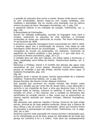 a questão do vestuário lhes encha a mente. Nossas irmãs devem vestir-
se com simplicidade. Devem trajar-se com roupas modestas, com
modéstia e sobriedade. Dai ao mundo uma ilustração viva do adorno
interior da graça de Deus. Mensagens Escolhidas, vol. 3, pág. 242.
A aparência exterior é um indicador do coração. Testimonies, vol. 1,
pág. 136.
A Necessidade de Publicações
Devem ser editadas publicações, escritas na linguagem mais clara e
simples, explicando os assuntos de vital interesse, e tornando
conhecidas as coisas que sobrevirão ao mundo. The Home Missionary,
1º de fevereiro de 1890.
A primeira e a segunda mensagens foram transmitidas em 1843 e 1844,
e estamos agora sob a proclamação da terceira, mas todas as três
mensagens ainda devem ser proclamadas. ... Devemos transmitir estas
mensagens ao mundo em publicações, em palestras, mostrando na
seqüência da história profética o que passou e o que está para vir.
Counsels to Writers and Editors, págs. 26 e 27.
A verdade deve ser dita sem rebuços, em folhas soltas e brochuras, e
estas, espalhadas como folhas de outono. Testemunhos Seletos, vol. 3,
pág. 394.
Patriarcas e Profetas, Daniel e O Conflito dos Séculos são agora mais
necessários do que nunca dantes. Deveriam circular amplamente,
porque as verdades a que dão ênfase, abrirão muitos olhos cegos. O
Colportor-Evangelista, pág. 122.
Pág. 90
Enquanto durar o tempo da graça, haverá oportunidade de o colportor
trabalhar. Testemunhos Seletos, vol. 2, pág. 535.
Nossas Revistas não Devem Conter Ataques Violentos
Que aqueles que escrevem em nossas revistas não dirijam rudes
ataques e alusões que por certo hão de causar dano, e que obstruirão o
caminho e nos impedirão de fazer a obra que devemos fazer a fim de
alcançar todas as classes, inclusive os católicos. É nossa obra falar a
verdade em amor, e não misturar com a verdade os elementos não
santificados do coração natural, e falar coisas que se assemelhem ao
mesmo espírito possuído por nossos inimigos. Obreiros Evangélicos,
pág. 326.
Não devemos usar palavras ríspidas e ferinas. Excluí-as de todo artigo
escrito, eliminai-as de toda palestra proferida. Deixai que a Palavra de
Deus efetue o ato de cortar e de repreender; deixai que homens finitos
se escondam e permaneçam em Jesus Cristo. Testimonies, vol. 9, págs.
240, 241 e 244.
Devemos suprimir toda expressão em nossos escritos e declarações que,
se for interpretada ao pé da letra, possa ser deturpada de tal modo que
pareça ser contrária à lei e à ordem. Tudo deve ser cuidadosamente
 