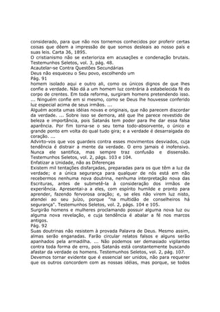 considerado, para que não nos tornemos conhecidos por proferir certas
coisas que dêem a impressão de que somos desleais ao nosso país e
suas leis. Carta 36, 1895.
O cristianismo não se exterioriza em acusações e condenação brutais.
Testemunhos Seletos, vol. 3, pág. 48.
Acautelar-se Contra Questões Secundárias
Deus não esqueceu o Seu povo, escolhendo um
Pág. 91
homem isolado aqui e outro ali, como os únicos dignos de que lhes
confie a verdade. Não dá a um homem luz contrária à estabelecida fé do
corpo de crentes. Em toda reforma, surgiram homens pretendendo isso.
... Ninguém confie em si mesmo, como se Deus lhe houvesse conferido
luz especial acima de seus irmãos. ...
Alguém aceita umas idéias novas e originais, que não parecem discordar
da verdade. ... Sobre isso se demora, até que lhe parece revestido de
beleza e importância, pois Satanás tem poder para lhe dar essa falsa
aparência. Por fim torna-se o seu tema todo-absorvente, o único e
grande ponto em volta do qual tudo gira; e a verdade é desarraigada do
coração. ...
Advirto-vos que vos guardeis contra esses movimentos desviados, cuja
tendência é distrair a mente da verdade. O erro jamais é inofensivo.
Nunca ele santifica, mas sempre traz confusão e dissensão.
Testemunhos Seletos, vol. 2, págs. 103 e 104.
Enfatizar a Unidade, não as Diferenças
Existem mil tentações disfarçadas, preparadas para os que têm a luz da
verdade; e a única segurança para qualquer de nós está em não
recebermos nenhuma nova doutrina, nenhuma interpretação nova das
Escrituras, antes de submetê-la à consideração dos irmãos de
experiência. Apresentai-a a eles, com espírito humilde e pronto para
aprender, fazendo fervorosa oração; e, se eles não virem luz nisto,
atendei ao seu juízo, porque "na multidão de conselheiros há
segurança". Testemunhos Seletos, vol. 2, págs. 104 e 105.
Surgirão homens e mulheres proclamando possuir alguma nova luz ou
alguma nova revelação, e cuja tendência é abalar a fé nos marcos
antigos.
Pág. 92
Suas doutrinas não resistem à provada Palavra de Deus. Mesmo assim,
almas serão enganadas. Farão circular relatos falsos e alguns serão
apanhados pela armadilha. ... Não podemos ser demasiado vigilantes
contra toda forma de erro, pois Satanás está constantemente buscando
afastar da verdade os homens. Testemunhos Seletos, vol. 2, pág. 107.
Devemos tornar evidente que é essencial ser unidos, não para requerer
que os outros concordem com as nossas idéias, mas porque, se todos
 
