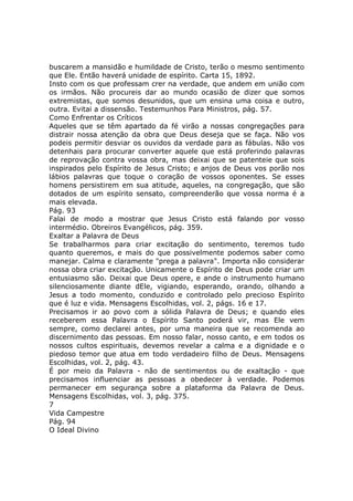 buscarem a mansidão e humildade de Cristo, terão o mesmo sentimento
que Ele. Então haverá unidade de espírito. Carta 15, 1892.
Insto com os que professam crer na verdade, que andem em união com
os irmãos. Não procureis dar ao mundo ocasião de dizer que somos
extremistas, que somos desunidos, que um ensina uma coisa e outro,
outra. Evitai a dissensão. Testemunhos Para Ministros, pág. 57.
Como Enfrentar os Críticos
Aqueles que se têm apartado da fé virão a nossas congregações para
distrair nossa atenção da obra que Deus deseja que se faça. Não vos
podeis permitir desviar os ouvidos da verdade para as fábulas. Não vos
detenhais para procurar converter aquele que está proferindo palavras
de reprovação contra vossa obra, mas deixai que se patenteie que sois
inspirados pelo Espírito de Jesus Cristo; e anjos de Deus vos porão nos
lábios palavras que toque o coração de vossos oponentes. Se esses
homens persistirem em sua atitude, aqueles, na congregação, que são
dotados de um espírito sensato, compreenderão que vossa norma é a
mais elevada.
Pág. 93
Falai de modo a mostrar que Jesus Cristo está falando por vosso
intermédio. Obreiros Evangélicos, pág. 359.
Exaltar a Palavra de Deus
Se trabalharmos para criar excitação do sentimento, teremos tudo
quanto queremos, e mais do que possivelmente podemos saber como
manejar. Calma e claramente "prega a palavra". Importa não considerar
nossa obra criar excitação. Unicamente o Espírito de Deus pode criar um
entusiasmo são. Deixai que Deus opere, e ande o instrumento humano
silenciosamente diante dEle, vigiando, esperando, orando, olhando a
Jesus a todo momento, conduzido e controlado pelo precioso Espírito
que é luz e vida. Mensagens Escolhidas, vol. 2, págs. 16 e 17.
Precisamos ir ao povo com a sólida Palavra de Deus; e quando eles
receberem essa Palavra o Espírito Santo poderá vir, mas Ele vem
sempre, como declarei antes, por uma maneira que se recomenda ao
discernimento das pessoas. Em nosso falar, nosso canto, e em todos os
nossos cultos espirituais, devemos revelar a calma e a dignidade e o
piedoso temor que atua em todo verdadeiro filho de Deus. Mensagens
Escolhidas, vol. 2, pág. 43.
É por meio da Palavra - não de sentimentos ou de exaltação - que
precisamos influenciar as pessoas a obedecer à verdade. Podemos
permanecer em segurança sobre a plataforma da Palavra de Deus.
Mensagens Escolhidas, vol. 3, pág. 375.
7
Vida Campestre
Pág. 94
O Ideal Divino
 