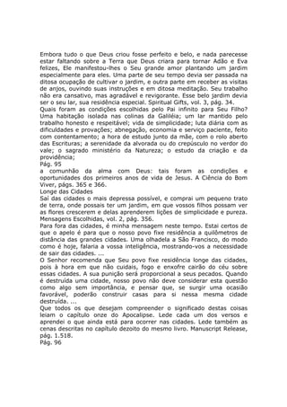 Embora tudo o que Deus criou fosse perfeito e belo, e nada parecesse
estar faltando sobre a Terra que Deus criara para tornar Adão e Eva
felizes, Ele manifestou-lhes o Seu grande amor plantando um jardim
especialmente para eles. Uma parte de seu tempo devia ser passada na
ditosa ocupação de cultivar o jardim, e outra parte em receber as visitas
de anjos, ouvindo suas instruções e em ditosa meditação. Seu trabalho
não era cansativo, mas agradável e revigorante. Esse belo jardim devia
ser o seu lar, sua residência especial. Spiritual Gifts, vol. 3, pág. 34.
Quais foram as condições escolhidas pelo Pai infinito para Seu Filho?
Uma habitação isolada nas colinas da Galiléia; um lar mantido pelo
trabalho honesto e respeitável; vida de simplicidade; luta diária com as
dificuldades e provações; abnegação, economia e serviço paciente, feito
com contentamento; a hora de estudo junto da mãe, com o rolo aberto
das Escrituras; a serenidade da alvorada ou do crepúsculo no verdor do
vale; o sagrado ministério da Natureza; o estudo da criação e da
providência;
Pág. 95
a comunhão da alma com Deus: tais foram as condições e
oportunidades dos primeiros anos de vida de Jesus. A Ciência do Bom
Viver, págs. 365 e 366.
Longe das Cidades
Saí das cidades o mais depressa possível, e comprai um pequeno trato
de terra, onde possais ter um jardim, em que vossos filhos possam ver
as flores crescerem e delas aprenderem lições de simplicidade e pureza.
Mensagens Escolhidas, vol. 2, pág. 356.
Para fora das cidades, é minha mensagem neste tempo. Estai certos de
que o apelo é para que o nosso povo fixe residência a quilômetros de
distância das grandes cidades. Uma olhadela a São Francisco, do modo
como é hoje, falaria a vossa inteligência, mostrando-vos a necessidade
de sair das cidades. ...
O Senhor recomenda que Seu povo fixe residência longe das cidades,
pois à hora em que não cuidais, fogo e enxofre cairão do céu sobre
essas cidades. A sua punição será proporcional a seus pecados. Quando
é destruída uma cidade, nosso povo não deve considerar esta questão
como algo sem importância, e pensar que, se surgir uma ocasião
favorável, poderão construir casas para si nessa mesma cidade
destruída. ...
Que todos os que desejam compreender o significado destas coisas
leiam o capítulo onze do Apocalipse. Lede cada um dos versos e
aprendei o que ainda está para ocorrer nas cidades. Lede também as
cenas descritas no capítulo dezoito do mesmo livro. Manuscript Release,
pág. 1.518.
Pág. 96
 