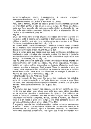 imperceptivelmente      sereis  transformados    à   mesma      imagem."
Mensagens Escolhidas, vol. 2, págs. 355 e 356.
O Desenvolvimento do Caráter é Mais Fácil no Campo
Pais, com a família, afluem às cidades porque na sua fantasia pensam
ser mais fácil ganhar o pão ali, do que no campo. Os filhos, não tendo
nada que fazer quando não estão na escola, obtêm a educação da rua.
Das más associações contraem hábitos de vício e dissipação. Mente,
Caráter e Personalidade, pág. 147.
Pág. 98
Enviai os filhos para escolas situadas na cidade onde todo aspecto de
tentações está à espera para atraí-los e desmoralizá-los, e a tarefa de
edificar o caráter será dez vezes mais árdua para os pais e os filhos.
Fundamentos da Educação Cristã, pág. 326.
As cidades estão cheias de tentação. Devemos planejar nosso trabalho
de tal maneira que conservemos nossos jovens o mais longe possível
dessa contaminação. O Lar Adventista, pág. 136.
Este é o tempo para que nosso povo leve suas famílias das cidades para
localidades mais retiradas, do contrário muitos dos jovens e também
muitos dos mais avançados em anos serão enlaçados e capturados pelo
inimigo. Testimonies, vol. 8, pág. 101.
Não há uma família em cem que se tenha beneficiado física, mental ou
espiritualmente por residir na cidade. Fé, amor, esperança, felicidade
podem ser muito melhor alcançados em lugares afastados, onde haja
campos, montes e árvores. Tirai vossos filhos do cenário e sons da
cidade, para longe do ruído e estrépito de bondes e carroças, e terão a
mente mais sadia. Será mais fácil levar-lhes ao coração a verdade da
Palavra de Deus. O Lar Adventista, pág. 137.
Melhor Saúde Física no Ambiente Rural
Não é a vontade de Deus que Seu povo fixe residência nas cidades,
onde há constante agitação e confusão. Deveriam poupar a seus filhos
tal coisa; pois todo organismo é prejudicado pela correria, precipitação e
barulho. Mensagens Escolhidas, vol. 2, pág. 357.
Pág. 99
Para muitos dos que residem nas cidades, sem ter um cantinho de relva
verde em que pisar, que olham ano após ano para pátios imundos,
becos estreitos, paredes e pavimentos de tijolo e céus nublados de
poeira e fumaça - pudessem eles ser levados a algum distrito agrícola,
circundado de verdes campinas, matas, colinas e riachos, os límpidos
céus e o ar fresco e puro dos campos, isto lhes pareceria quase um
paraíso. A Ciência do Bom Viver, págs. 191 e 192.
O ambiente material das cidades constitui muitas vezes um perigo para
a saúde. O estar constantemente sujeito ao contato com doenças, o
predomínio de ar poluído, água e alimento impuros, as habitações
apinhadas, obscuras e insalubres, são alguns dos males a enfrentar. Não
 