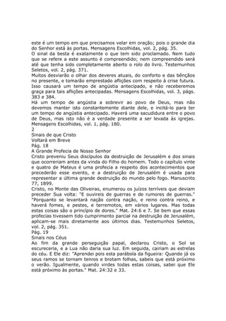 este é um tempo em que precisamos velar em oração; pois o grande dia
do Senhor está às portas. Mensagens Escolhidas, vol. 2, pág. 35.
O sinal da besta é exatamente o que tem sido proclamado. Nem tudo
que se refere a este assunto é compreendido; nem compreendido será
até que tenha sido completamente aberto o rolo do livro. Testemunhos
Seletos, vol. 2, pág. 371.
Muitos desviarão o olhar dos deveres atuais, do conforto e das bênçãos
no presente, e tomarão emprestado aflições com respeito à crise futura.
Isso causará um tempo de angústia antecipado, e não receberemos
graça para tais aflições antecipadas. Mensagens Escolhidas, vol. 3, págs.
383 e 384.
Há um tempo de angústia a sobrevir ao povo de Deus, mas não
devemos manter isto constantemente diante dele, e incitá-lo para ter
um tempo de angústia antecipado. Haverá uma sacudidura entre o povo
de Deus, mas isto não é a verdade presente a ser levada às igrejas.
Mensagens Escolhidas, vol. 1, pág. 180.
2
Sinais de que Cristo
Voltará em Breve
Pág. 18
A Grande Profecia de Nosso Senhor
Cristo preveniu Seus discípulos da destruição de Jerusalém e dos sinais
que ocorreriam antes da vinda do Filho do homem. Todo o capítulo vinte
e quatro de Mateus é uma profecia a respeito dos acontecimentos que
precederão esse evento, e a destruição de Jerusalém é usada para
representar a última grande destruição do mundo pelo fogo. Manuscrito
77, 1899.
Cristo, no Monte das Oliveiras, enumerou os juízos terríveis que deviam
preceder Sua volta: "E ouvireis de guerras e de rumores de guerras."
"Porquanto se levantará nação contra nação, e reino contra reino, e
haverá fomes, e pestes, e terremotos, em vários lugares. Mas todas
estas coisas são o princípio de dores." Mat. 24:6 e 7. Se bem que essas
profecias tivessem tido cumprimento parcial na destruição de Jerusalém,
aplicam-se mais diretamente aos últimos dias. Testemunhos Seletos,
vol. 2, pág. 351.
Pág. 19
Sinais nos Céus
Ao fim da grande perseguição papal, declarou Cristo, o Sol se
escureceria, e a Lua não daria sua luz. Em seguida, cairiam as estrelas
do céu. E Ele diz: "Aprendei pois esta parábola da figueira: Quando já os
seus ramos se tornam tenros e brotam folhas, sabeis que está próximo
o verão. Igualmente, quando virdes todas estas coisas, sabei que Ele
está próximo às portas." Mat. 24:32 e 33.
 