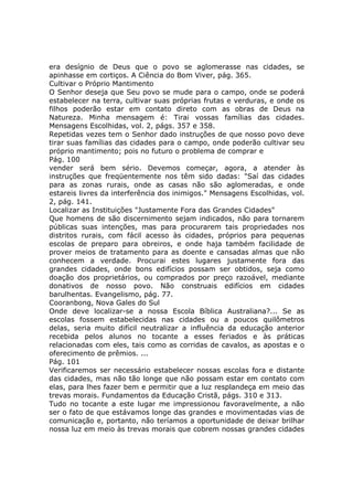 era desígnio de Deus que o povo se aglomerasse nas cidades, se
apinhasse em cortiços. A Ciência do Bom Viver, pág. 365.
Cultivar o Próprio Mantimento
O Senhor deseja que Seu povo se mude para o campo, onde se poderá
estabelecer na terra, cultivar suas próprias frutas e verduras, e onde os
filhos poderão estar em contato direto com as obras de Deus na
Natureza. Minha mensagem é: Tirai vossas famílias das cidades.
Mensagens Escolhidas, vol. 2, págs. 357 e 358.
Repetidas vezes tem o Senhor dado instruções de que nosso povo deve
tirar suas famílias das cidades para o campo, onde poderão cultivar seu
próprio mantimento; pois no futuro o problema de comprar e
Pág. 100
vender será bem sério. Devemos começar, agora, a atender às
instruções que freqüentemente nos têm sido dadas: "Saí das cidades
para as zonas rurais, onde as casas não são aglomeradas, e onde
estareis livres da interferência dos inimigos." Mensagens Escolhidas, vol.
2, pág. 141.
Localizar as Instituições "Justamente Fora das Grandes Cidades"
Que homens de são discernimento sejam indicados, não para tornarem
públicas suas intenções, mas para procurarem tais propriedades nos
distritos rurais, com fácil acesso às cidades, próprios para pequenas
escolas de preparo para obreiros, e onde haja também facilidade de
prover meios de tratamento para as doente e cansadas almas que não
conhecem a verdade. Procurai estes lugares justamente fora das
grandes cidades, onde bons edifícios possam ser obtidos, seja como
doação dos proprietários, ou comprados por preço razoável, mediante
donativos de nosso povo. Não construais edifícios em cidades
barulhentas. Evangelismo, pág. 77.
Cooranbong, Nova Gales do Sul
Onde deve localizar-se a nossa Escola Bíblica Australiana?... Se as
escolas fossem estabelecidas nas cidades ou a poucos quilômetros
delas, seria muito difícil neutralizar a influência da educação anterior
recebida pelos alunos no tocante a esses feriados e às práticas
relacionadas com eles, tais como as corridas de cavalos, as apostas e o
oferecimento de prêmios. ...
Pág. 101
Verificaremos ser necessário estabelecer nossas escolas fora e distante
das cidades, mas não tão longe que não possam estar em contato com
elas, para lhes fazer bem e permitir que a luz resplandeça em meio das
trevas morais. Fundamentos da Educação Cristã, págs. 310 e 313.
Tudo no tocante a este lugar me impressionou favoravelmente, a não
ser o fato de que estávamos longe das grandes e movimentadas vias de
comunicação e, portanto, não teríamos a oportunidade de deixar brilhar
nossa luz em meio às trevas morais que cobrem nossas grandes cidades
 