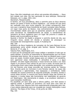 Deus. Eles têm trabalhado com afinco sob grandes dificuldades. ... Deus
tem estado com eles. Ele tem aprovado os seus esforços. Manuscript
Releases, vol. 4, págs. 260 e 261.
Stoneham, Massachusetts
O Senhor, em Sua providência, abriu o caminho para os Seus obreiros
darem um passo à frente na Nova Inglaterra - um campo em que deve
ser realizada uma obra muito especial. Os irmãos conseguiram fazer
com que o sanatório fosse transferido de South Lancaster para Melrose,
um lugar mais perto de Boston, mas suficientemente afastado dessa
movimentada cidade para que os pacientes possam ter as condições
mais favoráveis ao restabelecimento da saúde. A transferência do
Sanatório da Nova Inglaterra para um lugar tão próximo à cidade de
Boston está na providência de Deus.
Quando o Senhor Se dispõe a preparar o caminho diante de nós, que
ninguém recue, pondo em dúvida a sensatez de prosseguir ou
recusando dar encorajamento e ajuda. A mudança do
Pág. 104
Sanatório da Nova Inglaterra de Lancaster do Sul para Melrose foi-me
apresentada como sendo dirigida pelo Senhor. Special Testimonies,
Series B, nº 13, pág. 3.
Takoma Park, Washington, D.C.
O local que foi conseguido para nosso colégio e sanatório é tudo que se
podia desejar. O terreno se assemelha às representações que me foram
mostradas pelo Senhor. Ele se ajusta muito bem ao desígnio para o qual
deve ser usado. Contém amplo espaço para um colégio e um sanatório,
sem aglomerar estas instituições. A atmosfera é pura, e a água
também. Um belo regato atravessa o nosso terreno de norte a sul. Esse
regato é um tesouro mais valioso do que ouro e prata. Os locais para as
construções ficam sobre belas elevações, com excelente escoamento.
Um dia fizemos uma longa excursão por diversas partes de Takoma
Park. Grande parte do município é uma floresta natural. As casas não
são pequenas e aglomeradas, mas espaçosas e confortáveis. Estão
rodeadas de viçosos pinheiros de segunda produção, carvalhos, bordos e
outras belas árvores. A maioria dos donos dessas casas são homens de
negócios, e muitos deles são funcionários nas repartições do governo
em Washington. Vão diariamente à cidade, e ao anoitecer retornam a
suas tranqüilas residências.
Foi escolhido um bom local para a oficina gráfica, com fácil acesso à
agência postal, e também se encontrou um local para uma casa de
culto. Parecia que Takoma Park fora especialmente preparada para nós,
e que estava esperando para ser ocupada por nossas instituições e seus
obreiros. The Signs of the Times, 15 de junho de 1904.
Pág. 105
 