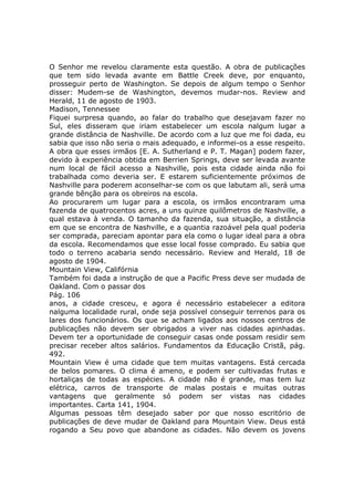 O Senhor me revelou claramente esta questão. A obra de publicações
que tem sido levada avante em Battle Creek deve, por enquanto,
prosseguir perto de Washington. Se depois de algum tempo o Senhor
disser: Mudem-se de Washington, devemos mudar-nos. Review and
Herald, 11 de agosto de 1903.
Madison, Tennessee
Fiquei surpresa quando, ao falar do trabalho que desejavam fazer no
Sul, eles disseram que iriam estabelecer um escola nalgum lugar a
grande distância de Nashville. De acordo com a luz que me foi dada, eu
sabia que isso não seria o mais adequado, e informei-os a esse respeito.
A obra que esses irmãos [E. A. Sutherland e P. T. Magan] podem fazer,
devido à experiência obtida em Berrien Springs, deve ser levada avante
num local de fácil acesso a Nashville, pois esta cidade ainda não foi
trabalhada como deveria ser. E estarem suficientemente próximos de
Nashville para poderem aconselhar-se com os que labutam ali, será uma
grande bênção para os obreiros na escola.
Ao procurarem um lugar para a escola, os irmãos encontraram uma
fazenda de quatrocentos acres, a uns quinze quilômetros de Nashville, a
qual estava à venda. O tamanho da fazenda, sua situação, a distância
em que se encontra de Nashville, e a quantia razoável pela qual poderia
ser comprada, pareciam apontar para ela como o lugar ideal para a obra
da escola. Recomendamos que esse local fosse comprado. Eu sabia que
todo o terreno acabaria sendo necessário. Review and Herald, 18 de
agosto de 1904.
Mountain View, Califórnia
Também foi dada a instrução de que a Pacific Press deve ser mudada de
Oakland. Com o passar dos
Pág. 106
anos, a cidade cresceu, e agora é necessário estabelecer a editora
nalguma localidade rural, onde seja possível conseguir terrenos para os
lares dos funcionários. Os que se acham ligados aos nossos centros de
publicações não devem ser obrigados a viver nas cidades apinhadas.
Devem ter a oportunidade de conseguir casas onde possam residir sem
precisar receber altos salários. Fundamentos da Educação Cristã, pág.
492.
Mountain View é uma cidade que tem muitas vantagens. Está cercada
de belos pomares. O clima é ameno, e podem ser cultivadas frutas e
hortaliças de todas as espécies. A cidade não é grande, mas tem luz
elétrica, carros de transporte de malas postais e muitas outras
vantagens que geralmente só podem ser vistas nas cidades
importantes. Carta 141, 1904.
Algumas pessoas têm desejado saber por que nosso escritório de
publicações de deve mudar de Oakland para Mountain View. Deus está
rogando a Seu povo que abandone as cidades. Não devem os jovens
 