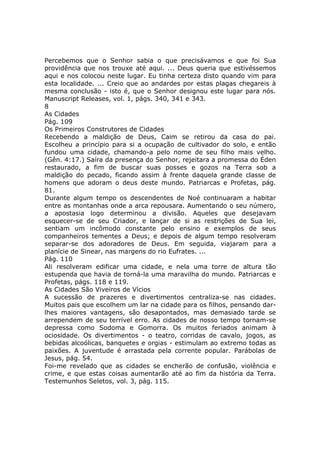 Percebemos que o Senhor sabia o que precisávamos e que foi Sua
providência que nos trouxe até aqui. ... Deus queria que estivéssemos
aqui e nos colocou neste lugar. Eu tinha certeza disto quando vim para
esta localidade. ... Creio que ao andardes por estas plagas chegareis à
mesma conclusão - isto é, que o Senhor designou este lugar para nós.
Manuscript Releases, vol. 1, págs. 340, 341 e 343.
8
As Cidades
Pág. 109
Os Primeiros Construtores de Cidades
Recebendo a maldição de Deus, Caim se retirou da casa do pai.
Escolheu a princípio para si a ocupação de cultivador do solo, e então
fundou uma cidade, chamando-a pelo nome de seu filho mais velho.
(Gên. 4:17.) Saíra da presença do Senhor, rejeitara a promessa do Éden
restaurado, a fim de buscar suas posses e gozos na Terra sob a
maldição do pecado, ficando assim à frente daquela grande classe de
homens que adoram o deus deste mundo. Patriarcas e Profetas, pág.
81.
Durante algum tempo os descendentes de Noé continuaram a habitar
entre as montanhas onde a arca repousara. Aumentando o seu número,
a apostasia logo determinou a divisão. Aqueles que desejavam
esquecer-se de seu Criador, e lançar de si as restrições de Sua lei,
sentiam um incômodo constante pelo ensino e exemplos de seus
companheiros tementes a Deus; e depois de algum tempo resolveram
separar-se dos adoradores de Deus. Em seguida, viajaram para a
planície de Sinear, nas margens do rio Eufrates. ...
Pág. 110
Ali resolveram edificar uma cidade, e nela uma torre de altura tão
estupenda que havia de torná-la uma maravilha do mundo. Patriarcas e
Profetas, págs. 118 e 119.
As Cidades São Viveiros de Vícios
A sucessão de prazeres e divertimentos centraliza-se nas cidades.
Muitos pais que escolhem um lar na cidade para os filhos, pensando dar-
lhes maiores vantagens, são desapontados, mas demasiado tarde se
arrependem de seu terrível erro. As cidades de nosso tempo tornam-se
depressa como Sodoma e Gomorra. Os muitos feriados animam à
ociosidade. Os divertimentos - o teatro, corridas de cavalo, jogos, as
bebidas alcoólicas, banquetes e orgias - estimulam ao extremo todas as
paixões. A juventude é arrastada pela corrente popular. Parábolas de
Jesus, pág. 54.
Foi-me revelado que as cidades se encherão de confusão, violência e
crime, e que estas coisas aumentarão até ao fim da história da Terra.
Testemunhos Seletos, vol. 3, pág. 115.
 