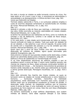 Em todo o mundo as cidades se estão tornando viveiros de vícios. Por
toda parte se vê e ouve o que é mau, e encontram-se estimulantes à
sensualidade e ao desregramento. A Ciência do Bom Viver, pág. 363.
Juízos que Sobrevêm às Cidades
Terríveis abalos sobrevirão à Terra, e os suntuosos palácios erigidos à
custa de enormes despesas certamente se transformarão em montões
de ruínas. Manuscript Releases, vol. 3, pág. 312.
Pág. 111
Quando é retirada a mão de Deus que restringe, o destruidor começa
sua obra. Então ocorrerão as maiores calamidades em nossas cidades.
Manuscript Releases, vol. 3, pág. 314.
O Senhor faz advertências aos habitantes da Terra, como no incêndio de
Chicago e nos de Melbourne, Londres e da cidade de Nova Iorque.
Manuscrito 127, 1897.
O fim está perto, e cada cidade será transtornada de todos os modos.
Haverá confusão em todas as cidades. Tudo que puder ser abalado há
de ser abalado, e não sabemos o que virá em seguida. Os juízos serão
de acordo com a iniqüidade das pessoas e a luz da verdade que elas
tiveram. Manuscript Releases, vol. 1, pág. 248.
Quem dera que o povo de Deus tivesse uma idéia da impendente
destruição de milhares de cidades, agora quase dominadas pela
idolatria! Evangelismo, pág. 29.
Está próximo o tempo em que grandes cidades serão destruídas, e todos
devem ser advertidos destes juízos vindouros. Evangelismo, pág. 29.
Edifícios à Prova de Catástrofes se Transformarão em Cinzas
Vi as mais dispendiosas estruturas de edifícios erigidos e que se
acreditava serem à prova de fogo. E assim como Sodoma pereceu nas
chamas da vingança de Deus, essas suntuosas construções também se
transformarão em cinzas. ... Os lisonjeiros monumentos da grandeza de
homens serão reduzidos a pó, mesmo antes que sobrevenha ao mundo
a última grande destruição. Mensagens Escolhidas, vol. 3, págs. 418 e
419.
Pág. 112
Deus está retirando Seu Espírito das ímpias cidades, as quais se
tornaram como as cidades do mundo antediluviano e como Sodoma e
Gomorra.      ...  Suntuosas    mansões,    maravilhas  da   habilidade
arquitetônica, serão destruídas num momento para outro, quando o
Senhor notar que os proprietários excederam os limites do perdão. A
destruição, pelas chamas, de majestosos edifícios que se presumia
serem à prova de fogo, é uma ilustração de como em pouco tempo a
arquitetura da Terra jazerá em ruínas. Este Dia com Deus (Meditações
Matinais, 1980), pág. 150.
Os homens continuarão a erigir edifícios dispendiosos, que custem
milhões de dólares. Será dada especial atenção à sua beleza
 