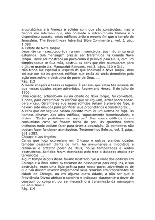 arquitetônica e à firmeza e solidez com que são construídos, mas o
Senhor me informou que, não obstante a extraordinária firmeza e o
dispendioso aparato, esses edifícios terão o mesmo fim que o templo de
Jerusalém. The Seventh-day Adventist Bible Commentary, vol. 5, pág.
1.098.
A Cidade de Nova Iorque
Deus não tem executado Sua ira sem misericórdia. Sua mão ainda está
estendida. Sua mensagem precisa ser transmitida na Grande Nova
Iorque. Deve ser mostrado ao povo como é possível para Deus, com um
simples toque de Sua mão, destruir os bens que eles acumularam para
o último grande dia. Manuscript Releases, vol. 3, págs. 310 e 311.
Não tenho luz especial a respeito do que sobrevirá a Nova Iorque, mas
sei que um dia os grandes edifícios que estão ali serão demolidos pela
ação construtiva e destrutiva do poder de Deus. ...
Pág. 113
A morte chegará a todos os lugares. É por isso que estou tão ansiosa de
que nossas cidades sejam advertidas. Review and Herald, 5 de julho de
1906.
Uma ocasião, achando-me eu na cidade de Nova Iorque, fui convidada,
à noite, para contemplar os edifícios que se erguiam, andar sobre andar,
para o céu. Garantia-se que esses edifícios seriam à prova de fogo, e
haviam sido erigidos para glorificar seus proprietários e construtores. ...
A cena que em seguida passou perante mim foi um alarma de fogo. Os
homens olhavam aos altos edifícios, supostamente incombustíveis, e
diziam: "Estão perfeitamente seguros." Mas esses edifícios foram
consumidos como se fossem feitos de pez. Os aparelhos contra
incêndios nada podiam fazer para deter a destruição. Os bombeiros não
podiam fazer funcionar as máquinas. Testemunhos Seletos, vol. 3, págs.
281 e 282.
Chicago e Los Angeles
Cenas que logo ocorreriam em Chicago e outras grandes cidades
também passaram diante de mim. Ao avolumar-se a iniqüidade e
retirar-se o protetor poder de Deus, houve tempestades e ventos
destruidores. Edifícios foram destruídos pelo fogo e deitados abaixo por
terremotos. ...
Algum tempo depois disso, foi-me mostrado que a visão dos edifícios em
Chicago e o ônus sobre os recursos de nosso povo para erigi-los, e sua
destruição, eram uma lição prática para nosso povo, advertindo-os de
que não deviam investir amplamente seus recursos em propriedades na
cidade de Chicago, ou em alguma outra cidade, a não ser que a
Providência Divina abrisse o caminho e indicasse claramente o dever de
construir ou comprar, por ser necessário à transmissão da mensagem
de advertência.
Pág. 114
 