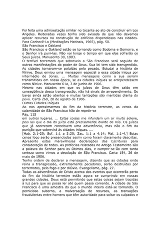 Foi feita uma admoestação similar no tocante ao ato de construir em Los
Angeles. Reiteradas vezes tenho sido avisada de que não devemos
aplicar recursos na construção de edifícios dispendiosos nas cidades.
Para Conhecê-Lo (Meditações Matinais, 1965), pág. 50.
São Francisco e Oakland
São Francisco e Oakland estão se tornando como Sodoma e Gomorra, e
o Senhor irá puni-las. Não vai longe o tempo em que elas sofrerão os
Seus juízos. Manuscrito 30, 1903.
O terrível terremoto que sobreveio a São Francisco será seguido de
outras manifestações do poder de Deus. Sua lei tem sido transgredida.
As cidades tornaram-se poluídas pelo pecado. Estudai a história de
Nínive. Deus enviou uma mensagem especial a essa cidade iníqua por
intermédio de Jonas. ... Muitas mensagens como a sua seriam
transmitidas em nossa época, se as cidades iníquas se arrependessem
como Nínive. Manuscrito 61a, 3 de junho de 1906.
Mesmo nas cidades em que os juízos de Deus têm caído em
conseqüência dessa transgressão, não há sinais de arrependimento. Os
bares ainda estão abertos e muitas tentações são mantidas diante do
povo. Carta 268, 20 de agosto de 1906.
Outras Cidades Iníquas
Ao nos aproximarmos do fim da história terrestre, as cenas da
calamidade de São Francisco hão de repetir-se
Pág. 115
em outros lugares. ... Estas coisas me infundem um ar muito solene,
pois sei que o dia do juízo está precisamente diante de nós. Os juízos
que já ocorreram constituem uma advertência, mas não o fim da
punição que sobrevirá às cidades iníquas. ...
[Hab. 2:1-20; Sof. 1:1 a 3:20; Zac. 1:1 a 4:14; Mal. 1:1-4.] Estas
cenas logo serão presenciadas assim como foram claramente descritas.
Apresento estas maravilhosas declarações das Escrituras para
consideração de todos. As profecias relatadas no Antigo Testamento são
a palavra do Senhor para os últimos dias, e cumprir-se-ão com tanta
certeza como vimos a desolação de São Francisco. Carta 154, 26 de
maio de 1906.
Tenho ordem de declarar a mensagem, dizendo que as cidades onde
reina a transgressão, extremamente pecadoras, serão destruídas por
terremotos, pelo fogo e por dilúvio. Evangelismo, pág. 27.
Todas as advertências de Cristo acerca dos eventos que ocorrerão perto
do fim da história terrestre estão agora se cumprindo em nossas
grandes cidades. Deus está permitindo que estas coisas sejam trazidas
à luz para que as possa ler até quem passa correndo. A cidade de São
Francisco é uma amostra do que o mundo inteiro está-se tornando. O
pernicioso suborno, a malversação de recursos, as transações
fraudulentas entre homens que têm autoridade para soltar os culpados e
 
