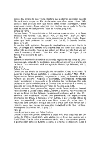 Cristo deu sinais de Sua vinda. Declara que podemos conhecer quando
Ele está perto, às portas. Ele diz daqueles que vêem estas coisas: "Não
passará esta geração sem que todas estas coisas aconteçam." Estes
sinais apareceram. Agora sabemos com certeza que a vinda do Senhor
está às portas. O Desejado de Todas as Nações, pág. 632.
Sinais na Terra
Declara Jesus: "E haverá sinais no Sol, na Lua e nas estrelas; e na Terra
angústia das nações." Luc. 21:25; Mat. 24:29; Mar. 13:24-26; Apoc.
6:12-17. Os que contemplam estes prenúncios de Sua vinda, devem
saber que "está próximo, às portas". Mat. 24:33. O Grande Conflito,
págs. 37 e 38.
As nações estão agitadas. Tempos de perplexidade se acham diante de
nós. O coração dos homens está desmaiando de terror das coisas que
sobrevirão ao mundo. Mas os que crêem em Deus ouvirão Sua voz em
meio à tormenta, dizendo: "Sou Eu. Não temais." The Signs of the
Times, 9 de outubro de 1901.
Pág. 20
Estranha e momentosa história está sendo registrada nos livros do Céu -
eventos que, segundo foi declarado, precederiam de perto o grande dia
de Deus. Tudo no mundo está em agitação. Manuscript Releases, vol. 3,
pág. 313.
Falsos Profetas
Como um dos sinais da destruição de Jerusalém, Cristo havia dito: "E
surgirão muitos falsos profetas, e enganarão a muitos." Mat. 24:11.
Ergueram-se falsos profetas, enganando o povo, e levando grande
número ao deserto. Mágicos e exorcistas, pretendendo miraculoso
poder, arrastaram o povo após si, às solidões das montanhas. Mas esta
profecia foi dada também para os últimos dias. Este sinal é o indício do
segundo advento. O Desejado de Todas as Nações, pág. 631.
Encontraremos falsas pretensões; erguer-se-ão falsos profetas; haverá
falsos sonhos e visões falsas; pregai, porém, a Palavra, não vos desvieis
da voz de Deus em Sua Palavra. Mensagens Escolhidas, vol. 2, pág. 49.
Têm-me sido mostrados muitos que pretenderão ser especialmente
ensinados por Deus, e tentarão levar outros, e por erradas idéias de
dever empreenderão uma obra que Deus nunca pôs sobre eles. O
resultado será confusão. Busque cada um a Deus com mais fervor por si
mesmo, para que possa compreender individualmente Sua vontade.
Mensagens Escolhidas, vol. 2, pág. 72.
Pág. 21
Uma Experiência com um Falso Profeta
Ontem à noite um jovem, estranho a todos nós, mas alegando ser um
irmão de Vitória [Austrália], veio visitar-nos e disse que queria ver a
Irmã White. Era de noite, e eu recusei vê-lo. Nós o convidamos, porém,
a permanecer conosco durante a noite, e a tomar o desjejum. Após o
 
