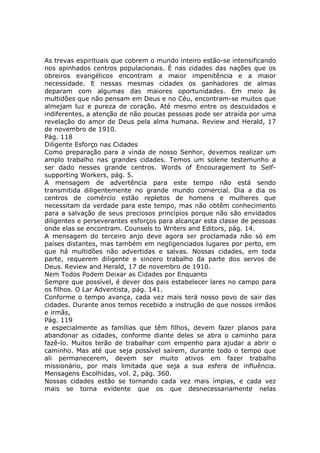 As trevas espirituais que cobrem o mundo inteiro estão-se intensificando
nos apinhados centros populacionais. É nas cidades das nações que os
obreiros evangélicos encontram a maior impenitência e a maior
necessidade. E nessas mesmas cidades os ganhadores de almas
deparam com algumas das maiores oportunidades. Em meio às
multidões que não pensam em Deus e no Céu, encontram-se muitos que
almejam luz e pureza de coração. Até mesmo entre os descuidados e
indiferentes, a atenção de não poucas pessoas pode ser atraída por uma
revelação do amor de Deus pela alma humana. Review and Herald, 17
de novembro de 1910.
Pág. 118
Diligente Esforço nas Cidades
Como preparação para a vinda de nosso Senhor, devemos realizar um
amplo trabalho nas grandes cidades. Temos um solene testemunho a
ser dado nesses grande centros. Words of Encouragement to Self-
supporting Workers, pág. 5.
A mensagem de advertência para este tempo não está sendo
transmitida diligentemente no grande mundo comercial. Dia a dia os
centros de comércio estão repletos de homens e mulheres que
necessitam da verdade para este tempo, mas não obtêm conhecimento
para a salvação de seus preciosos princípios porque não são envidados
diligentes e perseverantes esforços para alcançar esta classe de pessoas
onde elas se encontram. Counsels to Writers and Editors, pág. 14.
A mensagem do terceiro anjo deve agora ser proclamada não só em
países distantes, mas também em negligenciados lugares por perto, em
que há multidões não advertidas e salvas. Nossas cidades, em toda
parte, requerem diligente e sincero trabalho da parte dos servos de
Deus. Review and Herald, 17 de novembro de 1910.
Nem Todos Podem Deixar as Cidades por Enquanto
Sempre que possível, é dever dos pais estabelecer lares no campo para
os filhos. O Lar Adventista, pág. 141.
Conforme o tempo avança, cada vez mais terá nosso povo de sair das
cidades. Durante anos temos recebido a instrução de que nossos irmãos
e irmãs,
Pág. 119
e especialmente as famílias que têm filhos, devem fazer planos para
abandonar as cidades, conforme diante deles se abra o caminho para
fazê-lo. Muitos terão de trabalhar com empenho para ajudar a abrir o
caminho. Mas até que seja possível saírem, durante todo o tempo que
ali permanecerem, devem ser muito ativos em fazer trabalho
missionário, por mais limitada que seja a sua esfera de influência.
Mensagens Escolhidas, vol. 2, pág. 360.
Nossas cidades estão se tornando cada vez mais ímpias, e cada vez
mais se torna evidente que os que desnecessariamente nelas
 