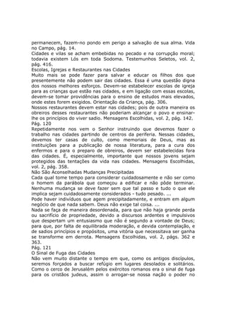 permanecem, fazem-no pondo em perigo a salvação de sua alma. Vida
no Campo, pág. 14.
Cidades e vilas se acham embebidas no pecado e na corrupção moral;
todavia existem Lós em toda Sodoma. Testemunhos Seletos, vol. 2,
pág. 416.
Escolas, Igrejas e Restaurantes nas Cidades
Muito mais se pode fazer para salvar e educar os filhos dos que
presentemente não podem sair das cidades. Essa é uma questão digna
dos nossos melhores esforços. Devem-se estabelecer escolas de igreja
para as crianças que estão nas cidades, e em ligação com essas escolas,
devem-se tomar providências para o ensino de estudos mais elevados,
onde estes forem exigidos. Orientação da Criança, pág. 306.
Nossos restaurantes devem estar nas cidades; pois de outra maneira os
obreiros desses restaurantes não poderiam alcançar o povo e ensinar-
lhe os princípios do viver sadio. Mensagens Escolhidas, vol. 2, pág. 142.
Pág. 120
Repetidamente nos vem o Senhor instruindo que devemos fazer o
trabalho nas cidades partindo de centros da periferia. Nessas cidades,
devemos ter casas de culto, como memoriais de Deus, mas as
instituições para a publicação de nossa literatura, para a cura dos
enfermos e para o preparo de obreiros, devem ser estabelecidas fora
das cidades. É, especialmente, importante que nossos jovens sejam
protegidos das tentações da vida nas cidades. Mensagens Escolhidas,
vol. 2, pág. 358.
Não São Aconselhadas Mudanças Precipitadas
Cada qual tome tempo para considerar cuidadosamente e não ser como
o homem da parábola que começou a edificar e não pôde terminar.
Nenhuma mudança se deve fazer sem que tal passo e tudo o que ele
implica sejam cuidadosamente considerados - tudo pesado. ...
Pode haver indivíduos que agem precipitadamente, e entram em algum
negócio de que nada sabem. Deus não exige tal coisa. ...
Nada se faça de maneira desordenada, para que não haja grande perda
ou sacrifício de propriedade, devido a discursos ardentes e impulsivos
que despertam um entusiasmo que não é segundo a vontade de Deus;
para que, por falta de equilibrada moderação, e devida contemplação, e
de sadios princípios e propósitos, uma vitória que necessitava ser ganha
se transforme em derrota. Mensagens Escolhidas, vol. 2, págs. 362 e
363.
Pág. 121
O Sinal de Fuga das Cidades
Não vem muito distante o tempo em que, como os antigos discípulos,
seremos forçados a buscar refúgio em lugares desolados e solitários.
Como o cerco de Jerusalém pelos exércitos romanos era o sinal de fuga
para os cristãos judeus, assim o arrogar-se nossa nação o poder no
 