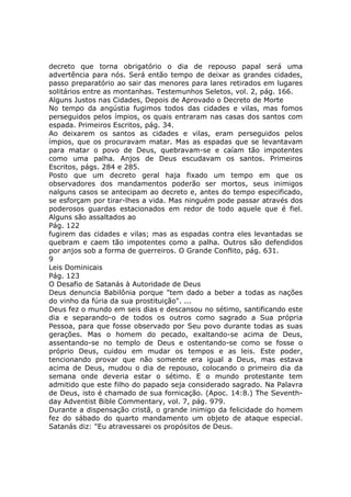 decreto que torna obrigatório o dia de repouso papal será uma
advertência para nós. Será então tempo de deixar as grandes cidades,
passo preparatório ao sair das menores para lares retirados em lugares
solitários entre as montanhas. Testemunhos Seletos, vol. 2, pág. 166.
Alguns Justos nas Cidades, Depois de Aprovado o Decreto de Morte
No tempo da angústia fugimos todos das cidades e vilas, mas fomos
perseguidos pelos ímpios, os quais entraram nas casas dos santos com
espada. Primeiros Escritos, pág. 34.
Ao deixarem os santos as cidades e vilas, eram perseguidos pelos
ímpios, que os procuravam matar. Mas as espadas que se levantavam
para matar o povo de Deus, quebravam-se e caíam tão impotentes
como uma palha. Anjos de Deus escudavam os santos. Primeiros
Escritos, págs. 284 e 285.
Posto que um decreto geral haja fixado um tempo em que os
observadores dos mandamentos poderão ser mortos, seus inimigos
nalguns casos se antecipam ao decreto e, antes do tempo especificado,
se esforçam por tirar-lhes a vida. Mas ninguém pode passar através dos
poderosos guardas estacionados em redor de todo aquele que é fiel.
Alguns são assaltados ao
Pág. 122
fugirem das cidades e vilas; mas as espadas contra eles levantadas se
quebram e caem tão impotentes como a palha. Outros são defendidos
por anjos sob a forma de guerreiros. O Grande Conflito, pág. 631.
9
Leis Dominicais
Pág. 123
O Desafio de Satanás à Autoridade de Deus
Deus denuncia Babilônia porque "tem dado a beber a todas as nações
do vinho da fúria da sua prostituição". ...
Deus fez o mundo em seis dias e descansou no sétimo, santificando este
dia e separando-o de todos os outros como sagrado a Sua própria
Pessoa, para que fosse observado por Seu povo durante todas as suas
gerações. Mas o homem do pecado, exaltando-se acima de Deus,
assentando-se no templo de Deus e ostentando-se como se fosse o
próprio Deus, cuidou em mudar os tempos e as leis. Este poder,
tencionando provar que não somente era igual a Deus, mas estava
acima de Deus, mudou o dia de repouso, colocando o primeiro dia da
semana onde deveria estar o sétimo. E o mundo protestante tem
admitido que este filho do papado seja considerado sagrado. Na Palavra
de Deus, isto é chamado de sua fornicação. (Apoc. 14:8.) The Seventh-
day Adventist Bible Commentary, vol. 7, pág. 979.
Durante a dispensação cristã, o grande inimigo da felicidade do homem
fez do sábado do quarto mandamento um objeto de ataque especial.
Satanás diz: "Eu atravessarei os propósitos de Deus.
 