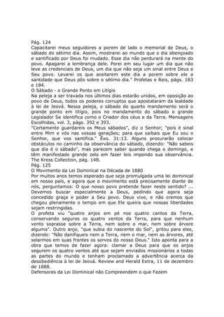 Pág. 124
Capacitarei meus seguidores a porem de lado o memorial de Deus, o
sábado do sétimo dia. Assim, mostrarei ao mundo que o dia abençoado
e santificado por Deus foi mudado. Esse dia não perdurará na mente do
povo. Apagarei a lembrança dele. Porei em seu lugar um dia que não
leve as credenciais de Deus, um dia que não seja um sinal entre Deus e
Seu povo. Levarei os que aceitarem este dia a porem sobre ele a
santidade que Deus pôs sobre o sétimo dia." Profetas e Reis, págs. 183
e 184.
O Sábado - o Grande Ponto em Litígio
Na peleja a ser travada nos últimos dias estarão unidos, em oposição ao
povo de Deus, todos os poderes corruptos que apostataram da lealdade
à lei de Jeová. Nessa peleja, o sábado do quarto mandamento será o
grande ponto em litígio, pois no mandamento do sábado o grande
Legislador Se identifica como o Criador dos céus e da Terra. Mensagens
Escolhidas, vol. 3, págs. 392 e 393.
"Certamente guardareis os Meus sábados", diz o Senhor; "pois é sinal
entre Mim e vós nas vossas gerações; para que saibais que Eu sou o
Senhor, que vos santifica." Êxo. 31:13. Alguns procurarão colocar
obstáculos no caminho da observância do sábado, dizendo: "Não sabeis
que dia é o sábado", mas parecem saber quando chega o domingo, e
têm manifestado grande zelo em fazer leis impondo sua observância.
The Kress Collection, pág. 148.
Pág. 125
O Movimento da Lei Dominical na Década de 1880
Por muitos anos temos esperado que seja promulgada uma lei dominical
em nosso país, e agora que o movimento está precisamente diante de
nós, perguntamos: O que nosso povo pretende fazer neste sentido? ...
Devemos buscar especialmente a Deus, pedindo que agora seja
concedido graça e poder a Seu povo. Deus vive, e não cremos que
chegou plenamente o tempo em que Ele queira que nossas liberdades
sejam restringidas.
O profeta viu "quatro anjos em pé nos quatro cantos da Terra,
conservando seguros os quatro ventos da Terra, para que nenhum
vento soprasse sobre a Terra, nem sobre o mar, nem sobre árvore
alguma". Outro anjo, "que subia do nascente do Sol", gritou para eles,
dizendo: "Não danifiqueis nem a Terra, nem o mar, nem as árvores, até
selarmos em suas frontes os servos do nosso Deus." Isto aponta para a
obra que temos de fazer agora: clamar a Deus para que os anjos
segurem os quatro ventos até que sejam enviados missionários a todas
as partes do mundo e tenham proclamado a advertência acerca da
desobediência à lei de Jeová. Review and Herald Extra, 11 de dezembro
de 1888.
Defensores da Lei Dominical não Compreendem o que Fazem
 